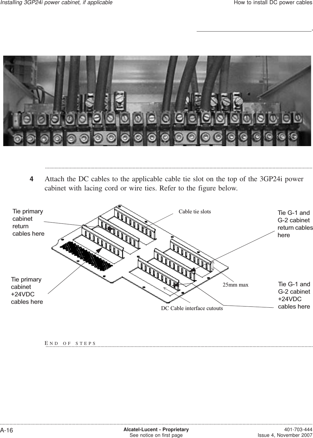 ...................................................................................................................................................................................................4Attach the DC cables to the applicable cable tie slot on the top of the 3GP24i powercabinet with lacing cord or wire ties. Refer to the figure below..Cable tie slotsDC Cable interface cutouts25mm maxTie primarycabinetreturncables hereTie primarycabinet+24VDCcables hereTie G-1 andG-2 cabinet+24VDCcables hereTie G-1 andG-2 cabinetreturn cableshereInstalling 3GP24i power cabinet, if applicableHow to install DC power cables....................................................................................................................................................................................................................................A-16 Alcatel-Lucent - ProprietarySee notice on first page 401-703-444Issue 4, November 2007END OF STEPS...................................................................................................................................................................................................