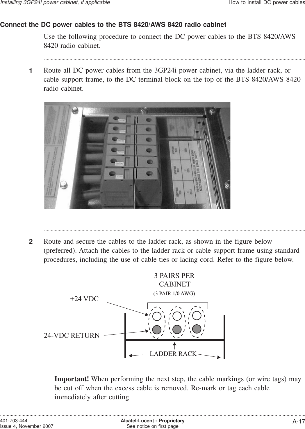 Connect the DC power cables to the BTS 8420/AWS 8420 radio cabinetUse the following procedure to connect the DC power cables to the BTS 8420/AWS8420 radio cabinet....................................................................................................................................................................................................1Route all DC power cables from the 3GP24i power cabinet, via the ladder rack, orcable support frame, to the DC terminal block on the top of the BTS 8420/AWS 8420radio cabinet....................................................................................................................................................................................................2Route and secure the cables to the ladder rack, as shown in the figure below(preferred). Attach the cables to the ladder rack or cable support frame using standardprocedures, including the use of cable ties or lacing cord. Refer to the figure below.Important! When performing the next step, the cable markings (or wire tags) maybe cut off when the excess cable is removed. Re-mark or tag each cableimmediately after cutting.3 PAIRS PERCABINET(3 PAIR 1/0 AWG)+24 VDC24-VDC RETURNLADDER RACKInstalling 3GP24i power cabinet, if applicableHow to install DC power cables....................................................................................................................................................................................................................................401-703-444Issue 4, November 2007 Alcatel-Lucent - ProprietarySee notice on first page A-17