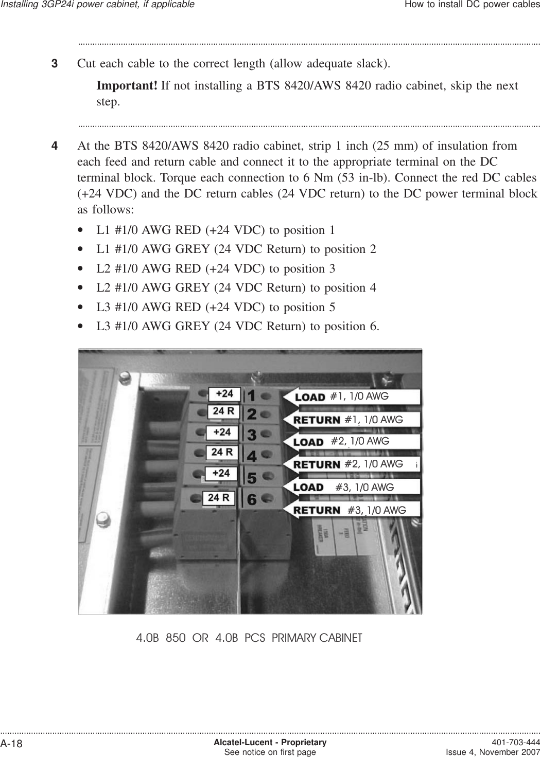 ...................................................................................................................................................................................................3Cut each cable to the correct length (allow adequate slack).Important! If not installing a BTS 8420/AWS 8420 radio cabinet, skip the nextstep....................................................................................................................................................................................................4At the BTS 8420/AWS 8420 radio cabinet, strip 1 inch (25 mm) of insulation fromeach feed and return cable and connect it to the appropriate terminal on the DCterminal block. Torque each connection to 6 Nm (53 in-lb). Connect the red DC cables(+24 VDC) and the DC return cables (24 VDC return) to the DC power terminal blockas follows:•L1 #1/0 AWG RED (+24 VDC) to position 1•L1 #1/0 AWG GREY (24 VDC Return) to position 2•L2 #1/0 AWG RED (+24 VDC) to position 3•L2 #1/0 AWG GREY (24 VDC Return) to position 4•L3 #1/0 AWG RED (+24 VDC) to position 5•L3 #1/0 AWG GREY (24 VDC Return) to position 6.4.0B 850 OR 4.0B PCS PRIMARY CABINETInstalling 3GP24i power cabinet, if applicableHow to install DC power cables....................................................................................................................................................................................................................................A-18 Alcatel-Lucent - ProprietarySee notice on first page 401-703-444Issue 4, November 2007