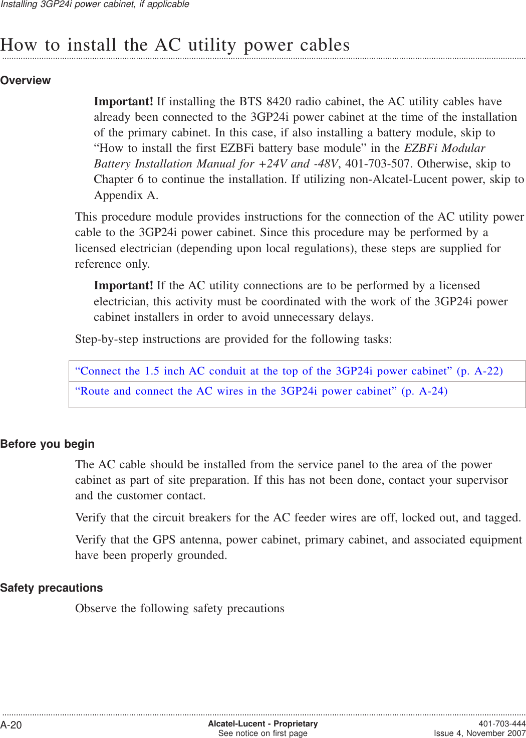 How to install the AC utility power cables...................................................................................................................................................................................................................................OverviewImportant! If installing the BTS 8420 radio cabinet, the AC utility cables havealready been connected to the 3GP24i power cabinet at the time of the installationof the primary cabinet. In this case, if also installing a battery module, skip to“How to install the first EZBFi battery base module” in the EZBFi ModularBattery Installation Manual for +24V and -48V, 401-703-507. Otherwise, skip toChapter 6 to continue the installation. If utilizing non-Alcatel-Lucent power, skip toAppendix A.This procedure module provides instructions for the connection of the AC utility powercable to the 3GP24i power cabinet. Since this procedure may be performed by alicensed electrician (depending upon local regulations), these steps are supplied forreference only.Important! If the AC utility connections are to be performed by a licensedelectrician, this activity must be coordinated with the work of the 3GP24i powercabinet installers in order to avoid unnecessary delays.Step-by-step instructions are provided for the following tasks:“Connect the 1.5 inch AC conduit at the top of the 3GP24i power cabinet” (p. A-22)“Route and connect the AC wires in the 3GP24i power cabinet” (p. A-24)Before you beginThe AC cable should be installed from the service panel to the area of the powercabinet as part of site preparation. If this has not been done, contact your supervisorand the customer contact.Verify that the circuit breakers for the AC feeder wires are off, locked out, and tagged.Verify that the GPS antenna, power cabinet, primary cabinet, and associated equipmenthave been properly grounded.Safety precautionsObserve the following safety precautionsInstalling 3GP24i power cabinet, if applicable...................................................................................................................................................................................................................................A-20 Alcatel-Lucent - ProprietarySee notice on first page 401-703-444Issue 4, November 2007