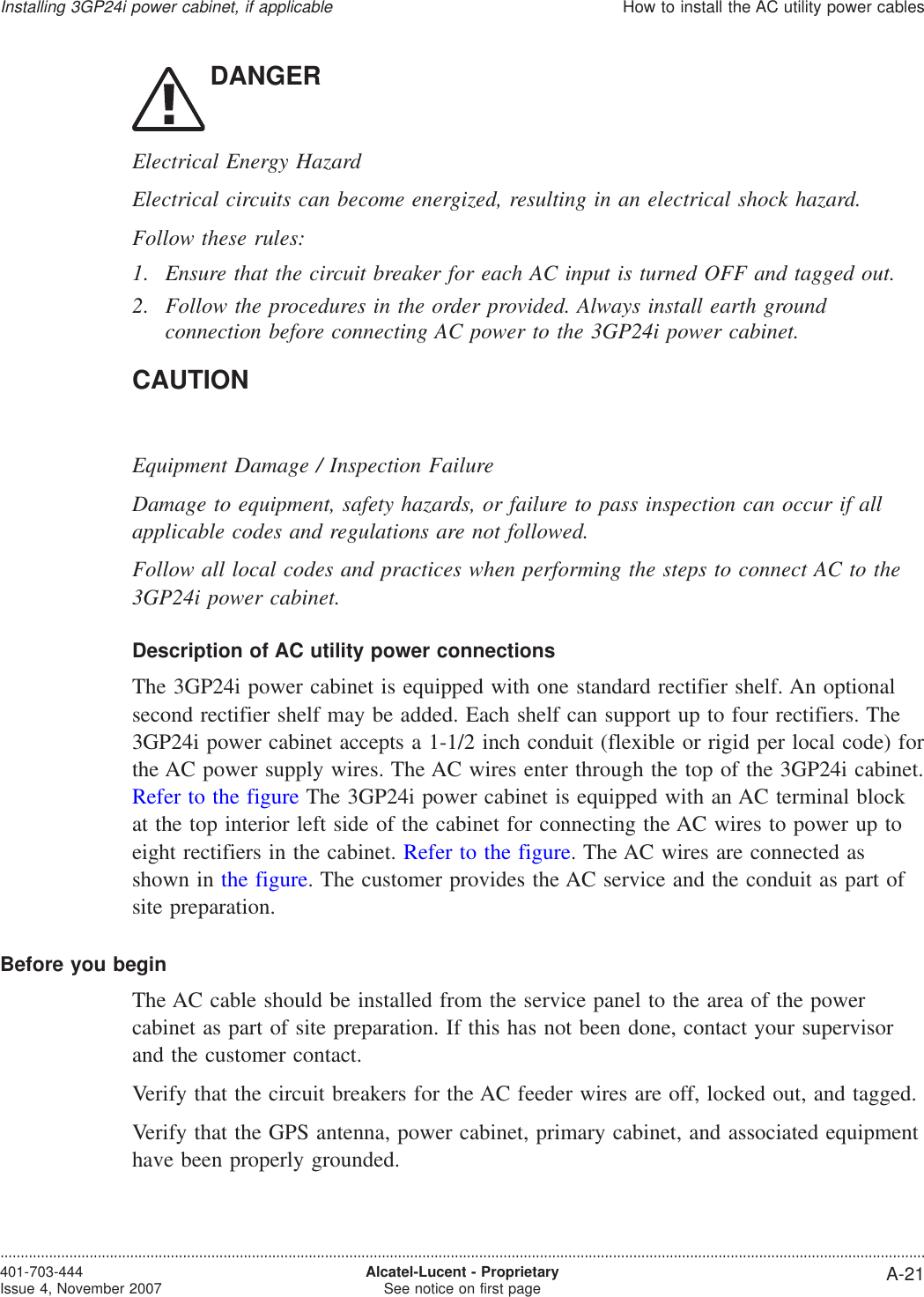 DANGERElectrical Energy HazardElectrical circuits can become energized, resulting in an electrical shock hazard.Follow these rules:1. Ensure that the circuit breaker for each AC input is turned OFF and tagged out.2. Follow the procedures in the order provided. Always install earth groundconnection before connecting AC power to the 3GP24i power cabinet.CAUTIONEquipment Damage / Inspection FailureDamage to equipment, safety hazards, or failure to pass inspection can occur if allapplicable codes and regulations are not followed.Follow all local codes and practices when performing the steps to connect AC to the3GP24i power cabinet.Description of AC utility power connectionsThe 3GP24i power cabinet is equipped with one standard rectifier shelf. An optionalsecond rectifier shelf may be added. Each shelf can support up to four rectifiers. The3GP24i power cabinet accepts a 1-1/2 inch conduit (flexible or rigid per local code) forthe AC power supply wires. The AC wires enter through the top of the 3GP24i cabinet.Refer to the figure The 3GP24i power cabinet is equipped with an AC terminal blockat the top interior left side of the cabinet for connecting the AC wires to power up toeight rectifiers in the cabinet. Refer to the figure. The AC wires are connected asshown in the figure. The customer provides the AC service and the conduit as part ofsite preparation.Before you beginThe AC cable should be installed from the service panel to the area of the powercabinet as part of site preparation. If this has not been done, contact your supervisorand the customer contact.Verify that the circuit breakers for the AC feeder wires are off, locked out, and tagged.Verify that the GPS antenna, power cabinet, primary cabinet, and associated equipmenthave been properly grounded.Installing 3GP24i power cabinet, if applicableHow to install the AC utility power cables....................................................................................................................................................................................................................................401-703-444Issue 4, November 2007 Alcatel-Lucent - ProprietarySee notice on first page A-21