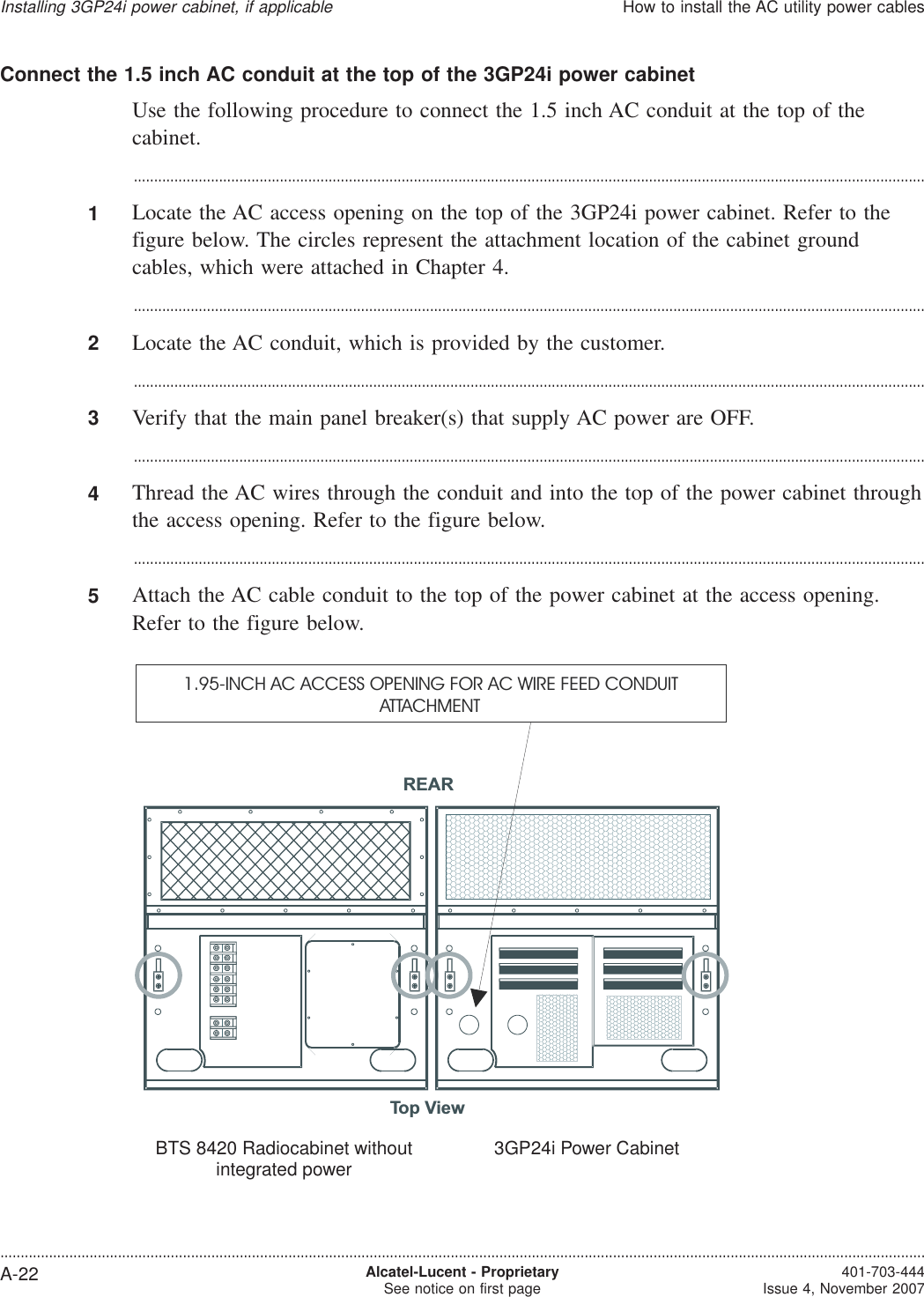 Connect the 1.5 inch AC conduit at the top of the 3GP24i power cabinetUse the following procedure to connect the 1.5 inch AC conduit at the top of thecabinet....................................................................................................................................................................................................1Locate the AC access opening on the top of the 3GP24i power cabinet. Refer to thefigure below. The circles represent the attachment location of the cabinet groundcables, which were attached in Chapter 4....................................................................................................................................................................................................2Locate the AC conduit, which is provided by the customer....................................................................................................................................................................................................3Verify that the main panel breaker(s) that supply AC power are OFF....................................................................................................................................................................................................4Thread the AC wires through the conduit and into the top of the power cabinet throughthe access opening. Refer to the figure below....................................................................................................................................................................................................5Attach the AC cable conduit to the top of the power cabinet at the access opening.Refer to the figure below.Top View4.0B Primary cabinet withoutintegrated power3GP24i Power CabinetREAR1.95-INCH AC ACCESS OPENING FOR AC WIRE FEED CONDUITATTACHMENTBTS 8420 Radiocabinet withoutintegrated power 3GP24i Power CabinetInstalling 3GP24i power cabinet, if applicableHow to install the AC utility power cables....................................................................................................................................................................................................................................A-22 Alcatel-Lucent - ProprietarySee notice on first page 401-703-444Issue 4, November 2007