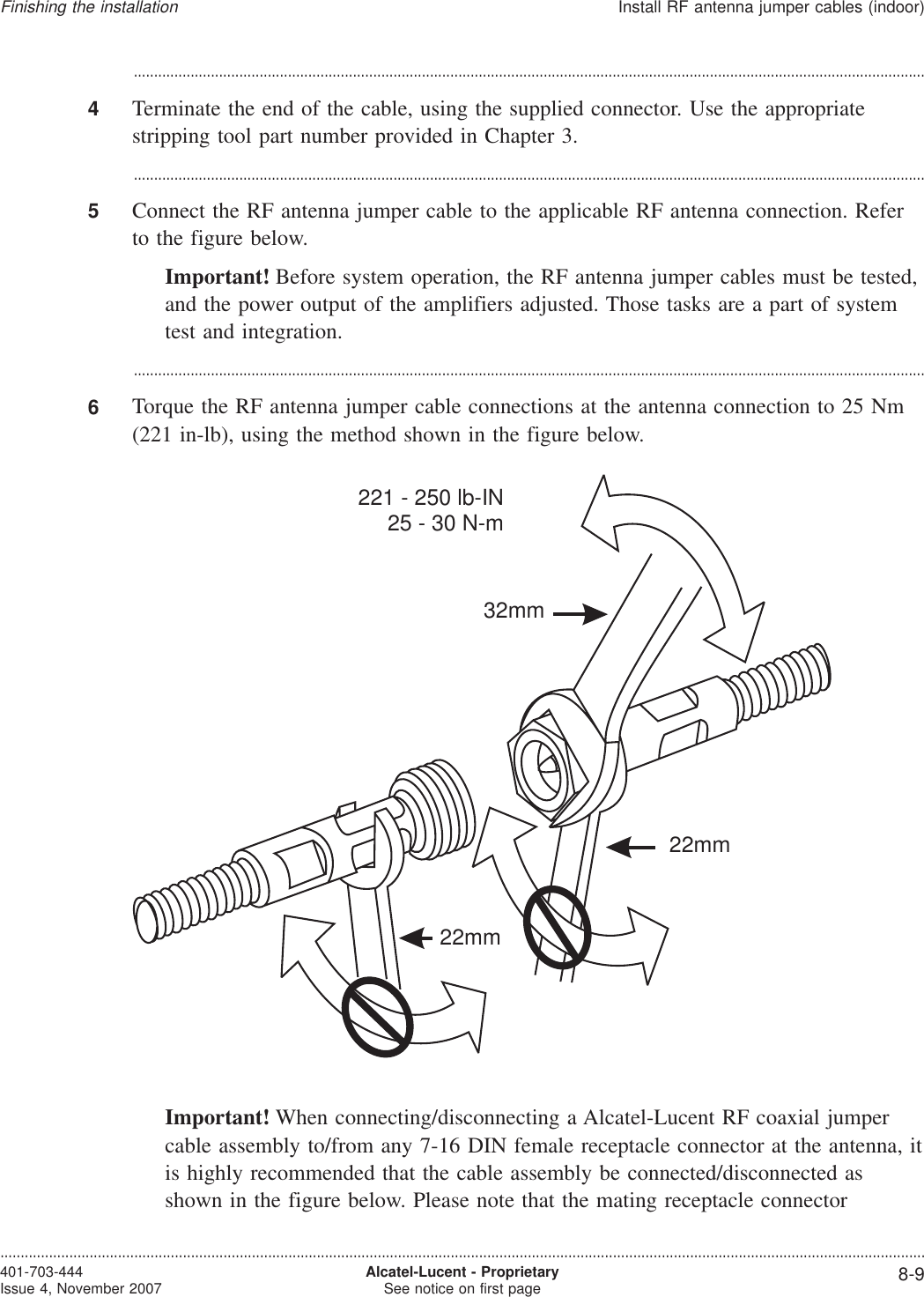 ...................................................................................................................................................................................................4Terminate the end of the cable, using the supplied connector. Use the appropriatestripping tool part number provided in Chapter 3....................................................................................................................................................................................................5Connect the RF antenna jumper cable to the applicable RF antenna connection. Referto the figure below.Important! Before system operation, the RF antenna jumper cables must be tested,and the power output of the amplifiers adjusted. Those tasks are a part of systemtest and integration....................................................................................................................................................................................................6Torque the RF antenna jumper cable connections at the antenna connection to 25 Nm(221 in-lb), using the method shown in the figure below.Important! When connecting/disconnecting a Alcatel-Lucent RF coaxial jumpercable assembly to/from any 7-16 DIN female receptacle connector at the antenna, itis highly recommended that the cable assembly be connected/disconnected asshown in the figure below. Please note that the mating receptacle connector32mm22mm221 - 250 lb-IN25 - 30 N-m22mmFinishing the installationInstall RF antenna jumper cables (indoor)....................................................................................................................................................................................................................................401-703-444Issue 4, November 2007 Alcatel-Lucent - ProprietarySee notice on first page 8-9