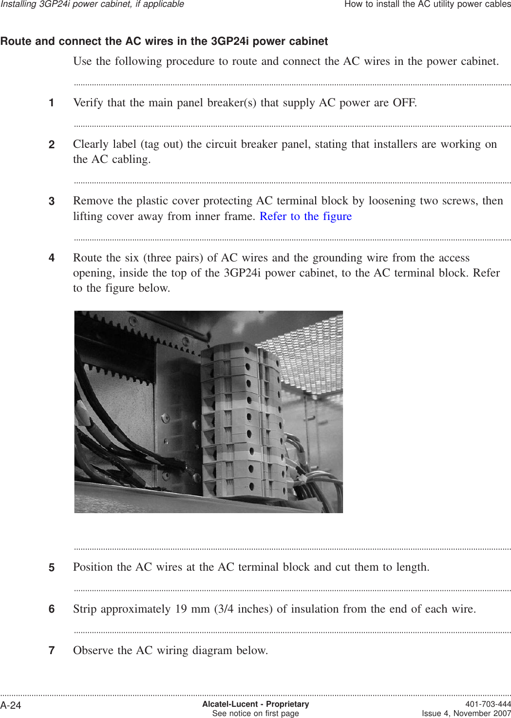 Route and connect the AC wires in the 3GP24i power cabinetUse the following procedure to route and connect the AC wires in the power cabinet....................................................................................................................................................................................................1Verify that the main panel breaker(s) that supply AC power are OFF....................................................................................................................................................................................................2Clearly label (tag out) the circuit breaker panel, stating that installers are working onthe AC cabling....................................................................................................................................................................................................3Remove the plastic cover protecting AC terminal block by loosening two screws, thenlifting cover away from inner frame. Refer to the figure...................................................................................................................................................................................................4Route the six (three pairs) of AC wires and the grounding wire from the accessopening, inside the top of the 3GP24i power cabinet, to the AC terminal block. Referto the figure below....................................................................................................................................................................................................5Position the AC wires at the AC terminal block and cut them to length....................................................................................................................................................................................................6Strip approximately 19 mm (3/4 inches) of insulation from the end of each wire....................................................................................................................................................................................................7Observe the AC wiring diagram below.Installing 3GP24i power cabinet, if applicableHow to install the AC utility power cables....................................................................................................................................................................................................................................A-24 Alcatel-Lucent - ProprietarySee notice on first page 401-703-444Issue 4, November 2007