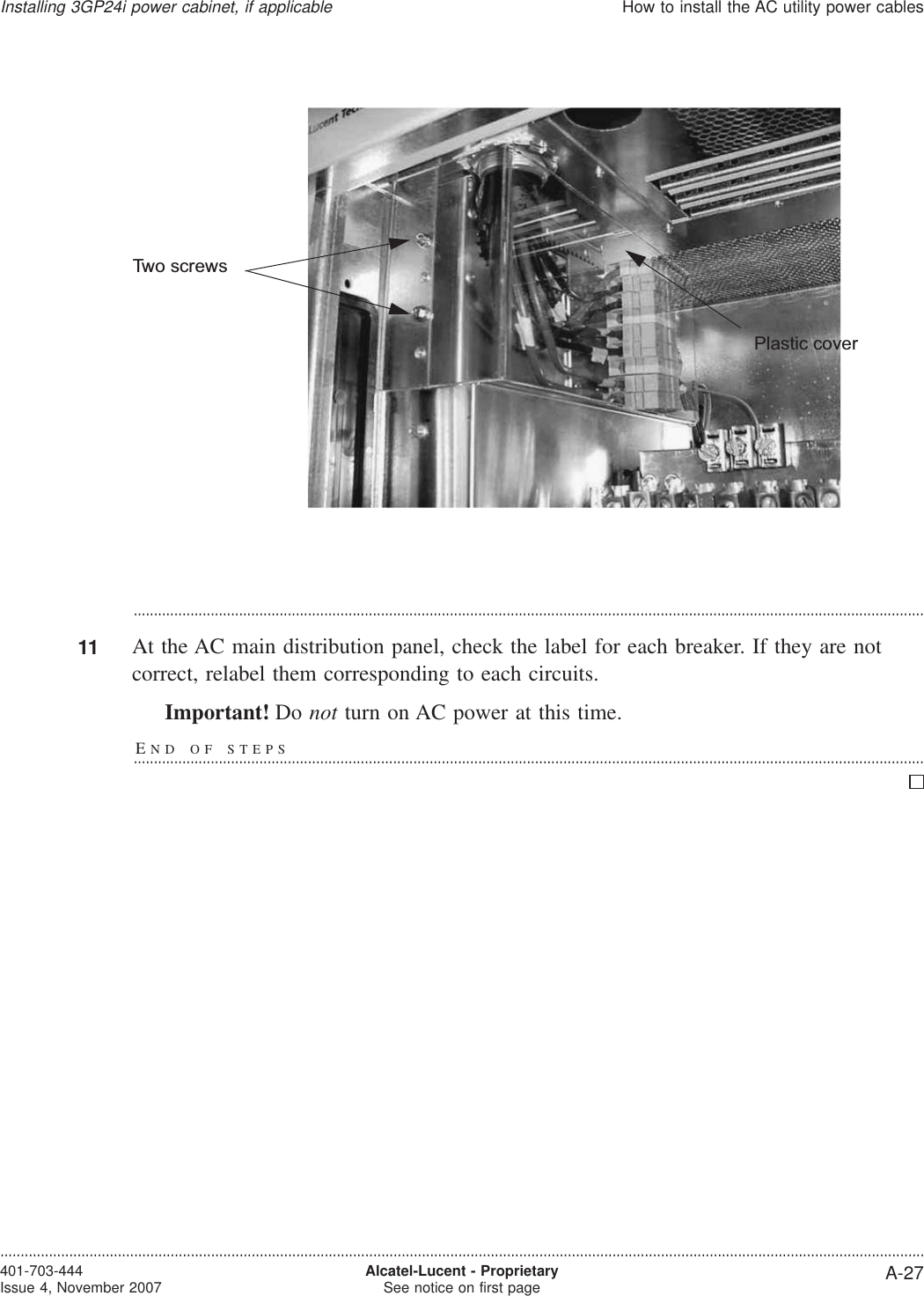 ...................................................................................................................................................................................................11 At the AC main distribution panel, check the label for each breaker. If they are notcorrect, relabel them corresponding to each circuits.Important! Do not turn on AC power at this time.END OF STEPS...................................................................................................................................................................................................Plastic coverTwo screwsInstalling 3GP24i power cabinet, if applicableHow to install the AC utility power cables....................................................................................................................................................................................................................................401-703-444Issue 4, November 2007 Alcatel-Lucent - ProprietarySee notice on first page A-27