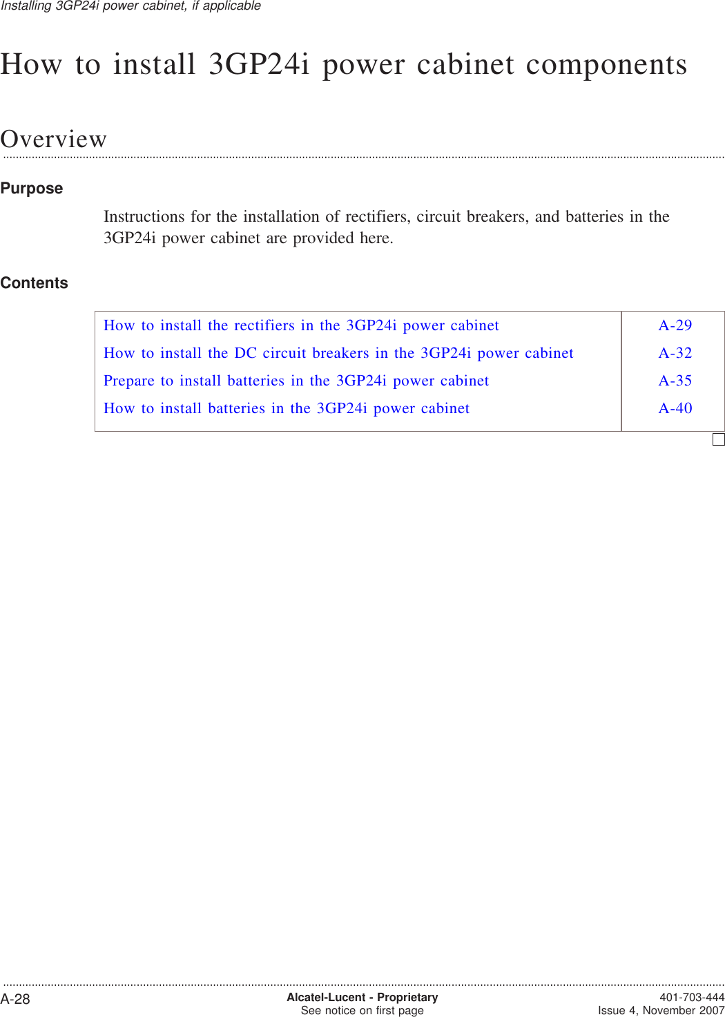 How to install 3GP24i power cabinet componentsOverview...................................................................................................................................................................................................................................PurposeInstructions for the installation of rectifiers, circuit breakers, and batteries in the3GP24i power cabinet are provided here.ContentsHow to install the rectifiers in the 3GP24i power cabinet A-29How to install the DC circuit breakers in the 3GP24i power cabinet A-32Prepare to install batteries in the 3GP24i power cabinet A-35How to install batteries in the 3GP24i power cabinet A-40Installing 3GP24i power cabinet, if applicable...................................................................................................................................................................................................................................A-28 Alcatel-Lucent - ProprietarySee notice on first page 401-703-444Issue 4, November 2007