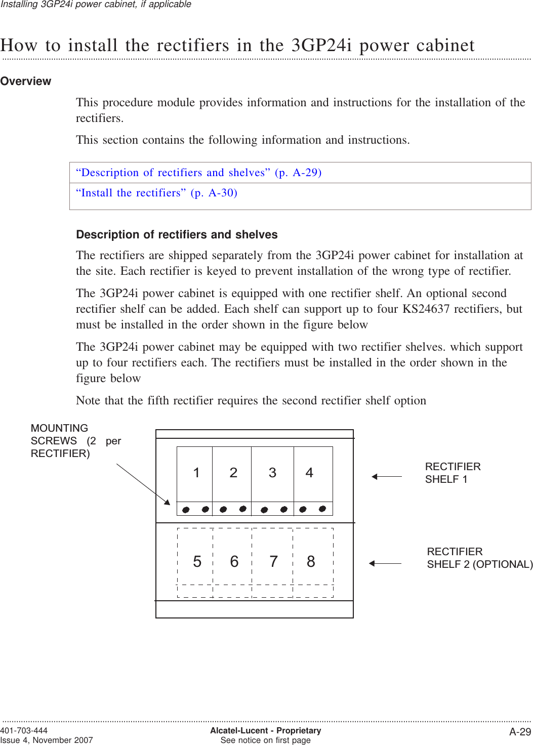 How to install the rectifiers in the 3GP24i power cabinet...................................................................................................................................................................................................................................OverviewThis procedure module provides information and instructions for the installation of therectifiers.This section contains the following information and instructions.“Description of rectifiers and shelves” (p. A-29)“Install the rectifiers” (p. A-30)Description of rectifiers and shelvesThe rectifiers are shipped separately from the 3GP24i power cabinet for installation atthe site. Each rectifier is keyed to prevent installation of the wrong type of rectifier.The 3GP24i power cabinet is equipped with one rectifier shelf. An optional secondrectifier shelf can be added. Each shelf can support up to four KS24637 rectifiers, butmust be installed in the order shown in the figure belowThe 3GP24i power cabinet may be equipped with two rectifier shelves. which supportup to four rectifiers each. The rectifiers must be installed in the order shown in thefigure belowNote that the fifth rectifier requires the second rectifier shelf option57681324RECTIFIERSHELF 1RECTIFIERSHELF 2 (OPTIONAL)MOUNTINGSCREWS (2 perRECTIFIER)Installing 3GP24i power cabinet, if applicable...................................................................................................................................................................................................................................401-703-444Issue 4, November 2007 Alcatel-Lucent - ProprietarySee notice on first page A-29