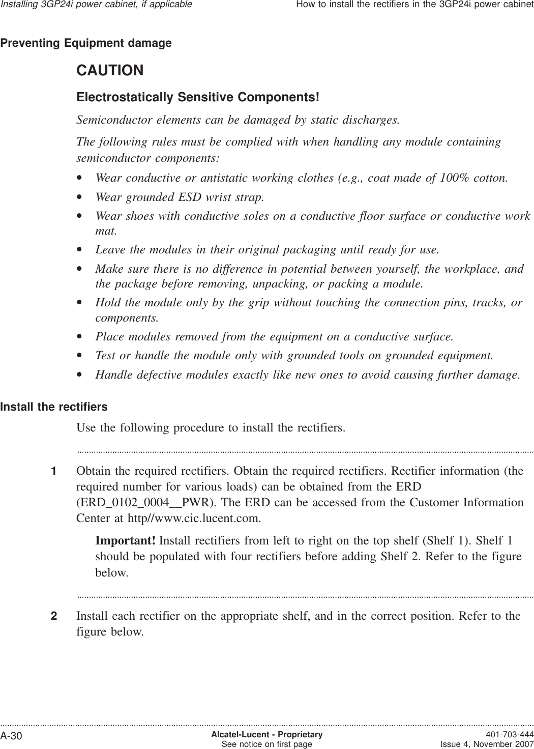 Preventing Equipment damageCAUTIONElectrostatically Sensitive Components!Semiconductor elements can be damaged by static discharges.The following rules must be complied with when handling any module containingsemiconductor components:•Wear conductive or antistatic working clothes (e.g., coat made of 100% cotton.•Wear grounded ESD wrist strap.•Wear shoes with conductive soles on a conductive floor surface or conductive workmat.•Leave the modules in their original packaging until ready for use.•Make sure there is no difference in potential between yourself, the workplace, andthe package before removing, unpacking, or packing a module.•Hold the module only by the grip without touching the connection pins, tracks, orcomponents.•Place modules removed from the equipment on a conductive surface.•Test or handle the module only with grounded tools on grounded equipment.•Handle defective modules exactly like new ones to avoid causing further damage.Install the rectifiersUse the following procedure to install the rectifiers....................................................................................................................................................................................................1Obtain the required rectifiers. Obtain the required rectifiers. Rectifier information (therequired number for various loads) can be obtained from the ERD(ERD_0102_0004__PWR). The ERD can be accessed from the Customer InformationCenter at http//www.cic.lucent.com.Important! Install rectifiers from left to right on the top shelf (Shelf 1). Shelf 1should be populated with four rectifiers before adding Shelf 2. Refer to the figurebelow....................................................................................................................................................................................................2Install each rectifier on the appropriate shelf, and in the correct position. Refer to thefigure below.Installing 3GP24i power cabinet, if applicableHow to install the rectifiers in the 3GP24i power cabinet....................................................................................................................................................................................................................................A-30 Alcatel-Lucent - ProprietarySee notice on first page 401-703-444Issue 4, November 2007