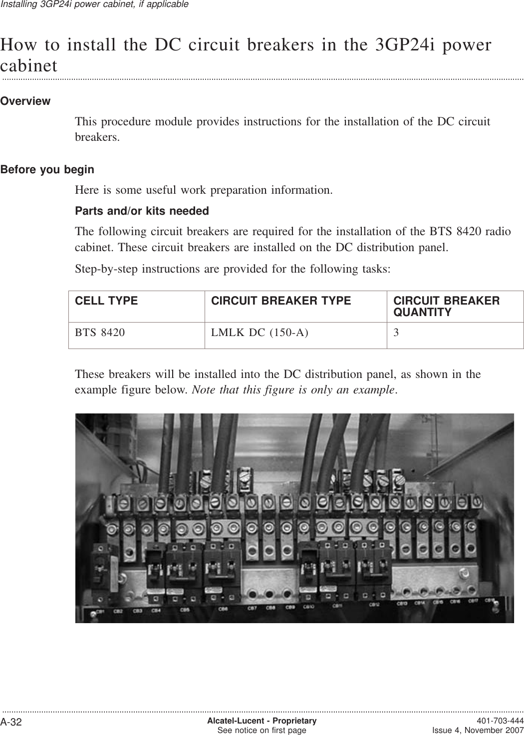 How to install the DC circuit breakers in the 3GP24i powercabinet...................................................................................................................................................................................................................................OverviewThis procedure module provides instructions for the installation of the DC circuitbreakers.Before you beginHere is some useful work preparation information.Parts and/or kits neededThe following circuit breakers are required for the installation of the BTS 8420 radiocabinet. These circuit breakers are installed on the DC distribution panel.Step-by-step instructions are provided for the following tasks:CELL TYPE CIRCUIT BREAKER TYPE CIRCUIT BREAKERQUANTITYBTS 8420 LMLK DC (150-A) 3These breakers will be installed into the DC distribution panel, as shown in theexample figure below. Note that this figure is only an example.Installing 3GP24i power cabinet, if applicable...................................................................................................................................................................................................................................A-32 Alcatel-Lucent - ProprietarySee notice on first page 401-703-444Issue 4, November 2007