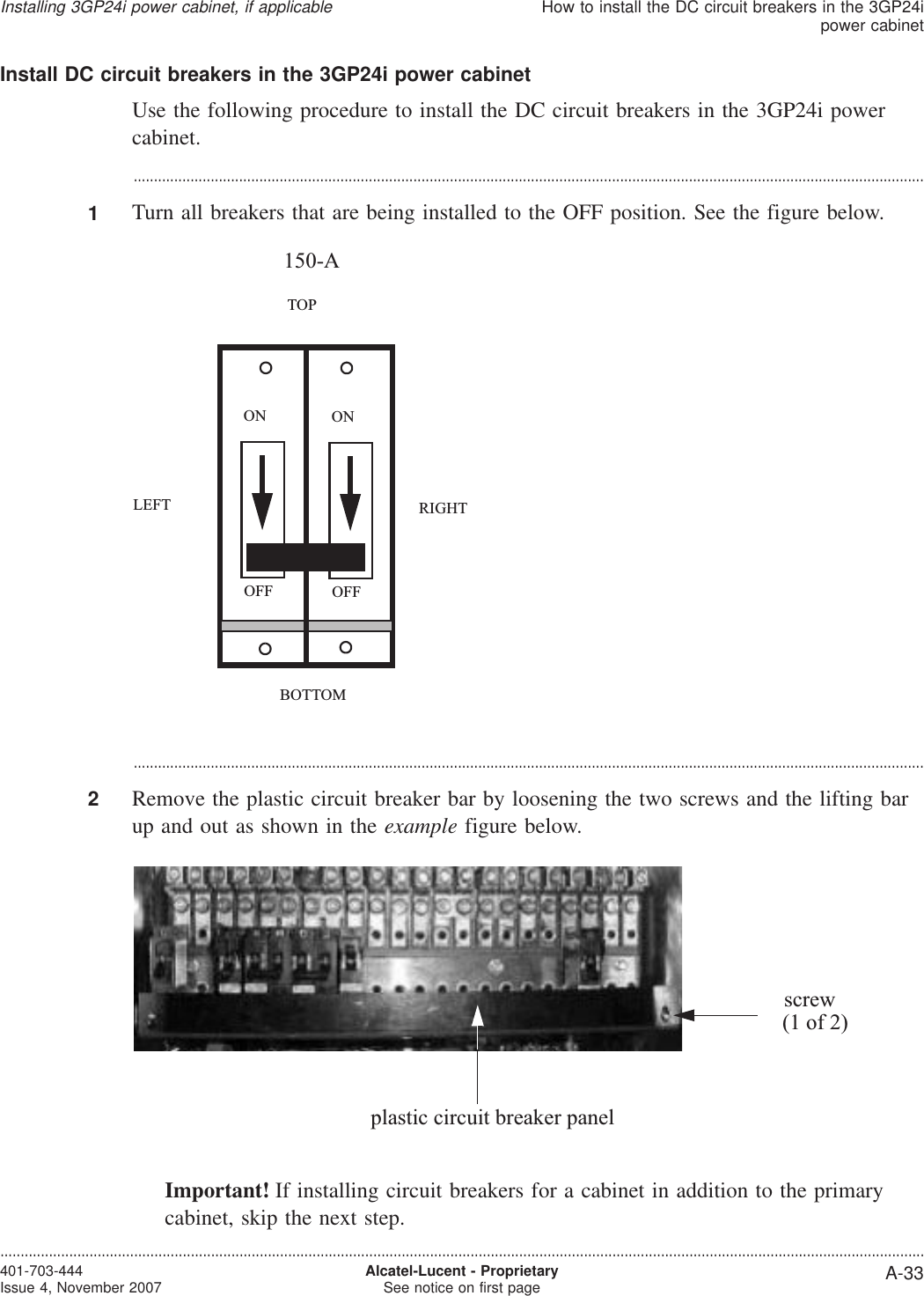 Install DC circuit breakers in the 3GP24i power cabinetUse the following procedure to install the DC circuit breakers in the 3GP24i powercabinet....................................................................................................................................................................................................1Turn all breakers that are being installed to the OFF position. See the figure below....................................................................................................................................................................................................2Remove the plastic circuit breaker bar by loosening the two screws and the lifting barup and out as shown in the example figure below.Important! If installing circuit breakers for a cabinet in addition to the primarycabinet, skip the next step.LEFTBOTTOMTOPRIGHTOFFONOFFON150-Aplastic circuit breaker panelscrew(1 of 2)Installing 3GP24i power cabinet, if applicableHow to install the DC circuit breakers in the 3GP24ipower cabinet....................................................................................................................................................................................................................................401-703-444Issue 4, November 2007 Alcatel-Lucent - ProprietarySee notice on first page A-33