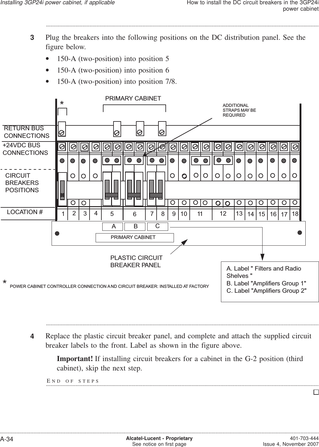 ...................................................................................................................................................................................................3Plug the breakers into the following positions on the DC distribution panel. See thefigure below.•150-A (two-position) into position 5•150-A (two-position) into position 6•150-A (two-position) into position 7/8....................................................................................................................................................................................................4Replace the plastic circuit breaker panel, and complete and attach the supplied circuitbreaker labels to the front. Label as shown in the figure above.Important! If installing circuit breakers for a cabinet in the G-2 position (thirdcabinet), skip the next step.END OF STEPS...................................................................................................................................................................................................12345678910 11 12 13 14 15 16 17 18RETURN BUSCONNECTIONS*CIRCUITBREAKERSPOSITIONS+24VDC BUSCONNECTIONSLOCATION #A. Label &quot; Filters and RadioShelves &quot;B. Label &quot;Amplifiers Group 1&quot;C. Label &quot;Amplifiers Group 2&quot;PRIMARY CABINETABPLASTIC CIRCUITBREAKER PANELPRIMARY CABINET*POWER CABINET CONTROLLER CONNECTION AND CIRCUIT BREAKER: INSTALLED AT FACTORYCADDITIONALSTRAPS MAY BEREQUIREDInstalling 3GP24i power cabinet, if applicableHow to install the DC circuit breakers in the 3GP24ipower cabinet....................................................................................................................................................................................................................................A-34 Alcatel-Lucent - ProprietarySee notice on first page 401-703-444Issue 4, November 2007