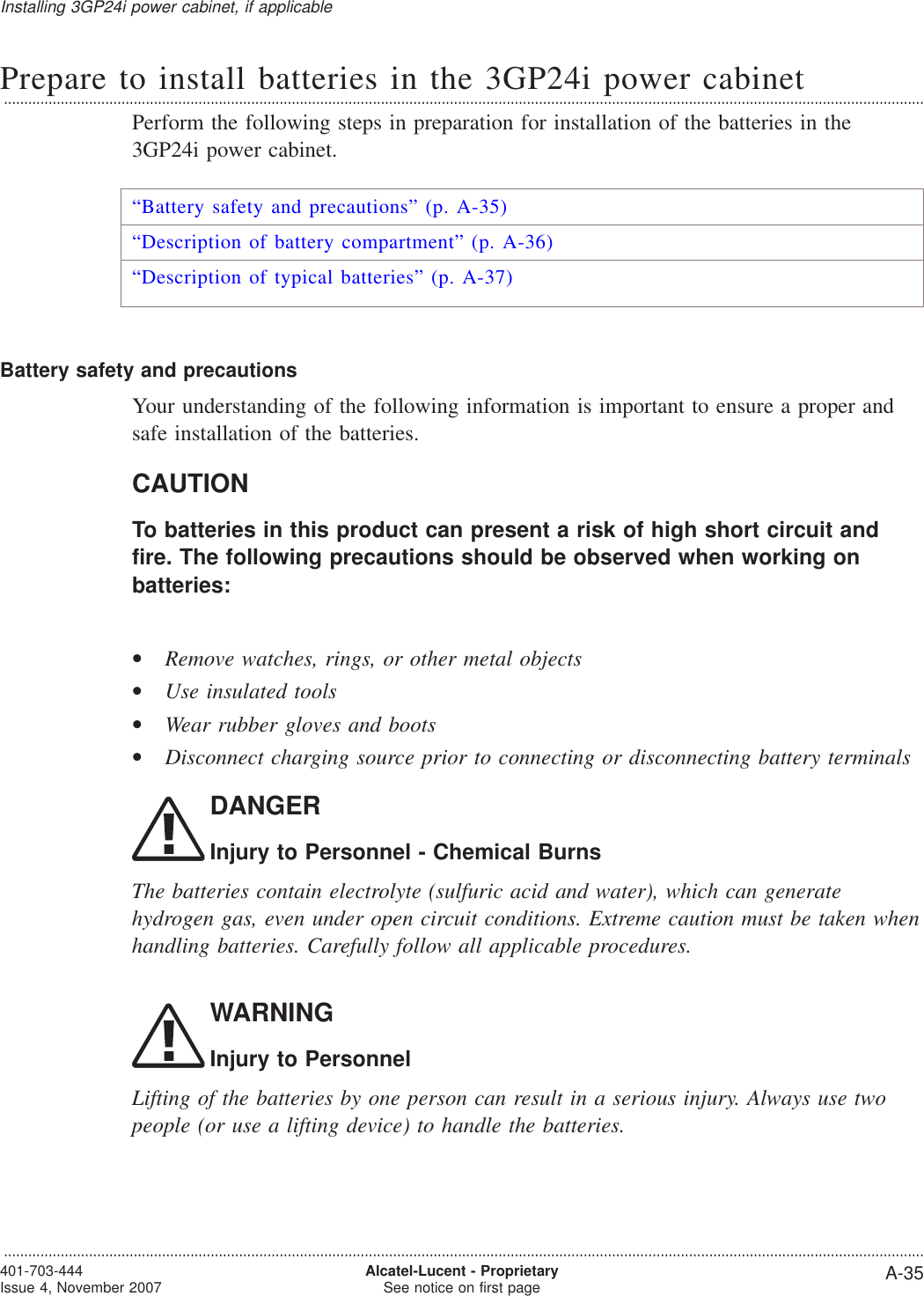 Prepare to install batteries in the 3GP24i power cabinet...................................................................................................................................................................................................................................Perform the following steps in preparation for installation of the batteries in the3GP24i power cabinet.“Battery safety and precautions” (p. A-35)“Description of battery compartment” (p. A-36)“Description of typical batteries” (p. A-37)Battery safety and precautionsYour understanding of the following information is important to ensure a proper andsafe installation of the batteries.CAUTIONTo batteries in this product can present a risk of high short circuit andfire. The following precautions should be observed when working onbatteries:•Remove watches, rings, or other metal objects•Use insulated tools•Wear rubber gloves and boots•Disconnect charging source prior to connecting or disconnecting battery terminalsDANGERInjury to Personnel - Chemical BurnsThe batteries contain electrolyte (sulfuric acid and water), which can generatehydrogen gas, even under open circuit conditions. Extreme caution must be taken whenhandling batteries. Carefully follow all applicable procedures.WARNINGInjury to PersonnelLifting of the batteries by one person can result in a serious injury. Always use twopeople (or use a lifting device) to handle the batteries.Installing 3GP24i power cabinet, if applicable...................................................................................................................................................................................................................................401-703-444Issue 4, November 2007 Alcatel-Lucent - ProprietarySee notice on first page A-35