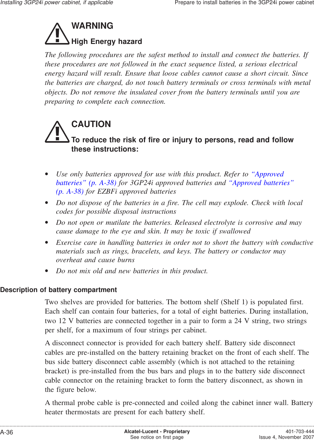 WARNINGHigh Energy hazardThe following procedures are the safest method to install and connect the batteries. Ifthese procedures are not followed in the exact sequence listed, a serious electricalenergy hazard will result. Ensure that loose cables cannot cause a short circuit. Sincethe batteries are charged, do not touch battery terminals or cross terminals with metalobjects. Do not remove the insulated cover from the battery terminals until you arepreparing to complete each connection.CAUTIONTo reduce the risk of fire or injury to persons, read and followthese instructions:•Use only batteries approved for use with this product. Refer to “Approvedbatteries” (p. A-38) for 3GP24i approved batteries and “Approved batteries”(p. A-38) for EZBFi approved batteries•Do not dispose of the batteries in a fire. The cell may explode. Check with localcodes for possible disposal instructions•Do not open or mutilate the batteries. Released electrolyte is corrosive and maycause damage to the eye and skin. It may be toxic if swallowed•Exercise care in handling batteries in order not to short the battery with conductivematerials such as rings, bracelets, and keys. The battery or conductor mayoverheat and cause burns•Do not mix old and new batteries in this product.Description of battery compartmentTwo shelves are provided for batteries. The bottom shelf (Shelf 1) is populated first.Each shelf can contain four batteries, for a total of eight batteries. During installation,two 12 V batteries are connected together in a pair to form a 24 V string, two stringsper shelf, for a maximum of four strings per cabinet.A disconnect connector is provided for each battery shelf. Battery side disconnectcables are pre-installed on the battery retaining bracket on the front of each shelf. Thebus side battery disconnect cable assembly (which is not attached to the retainingbracket) is pre-installed from the bus bars and plugs in to the battery side disconnectcable connector on the retaining bracket to form the battery disconnect, as shown inthe figure below.A thermal probe cable is pre-connected and coiled along the cabinet inner wall. Batteryheater thermostats are present for each battery shelf.Installing 3GP24i power cabinet, if applicablePrepare to install batteries in the 3GP24i power cabinet....................................................................................................................................................................................................................................A-36 Alcatel-Lucent - ProprietarySee notice on first page 401-703-444Issue 4, November 2007