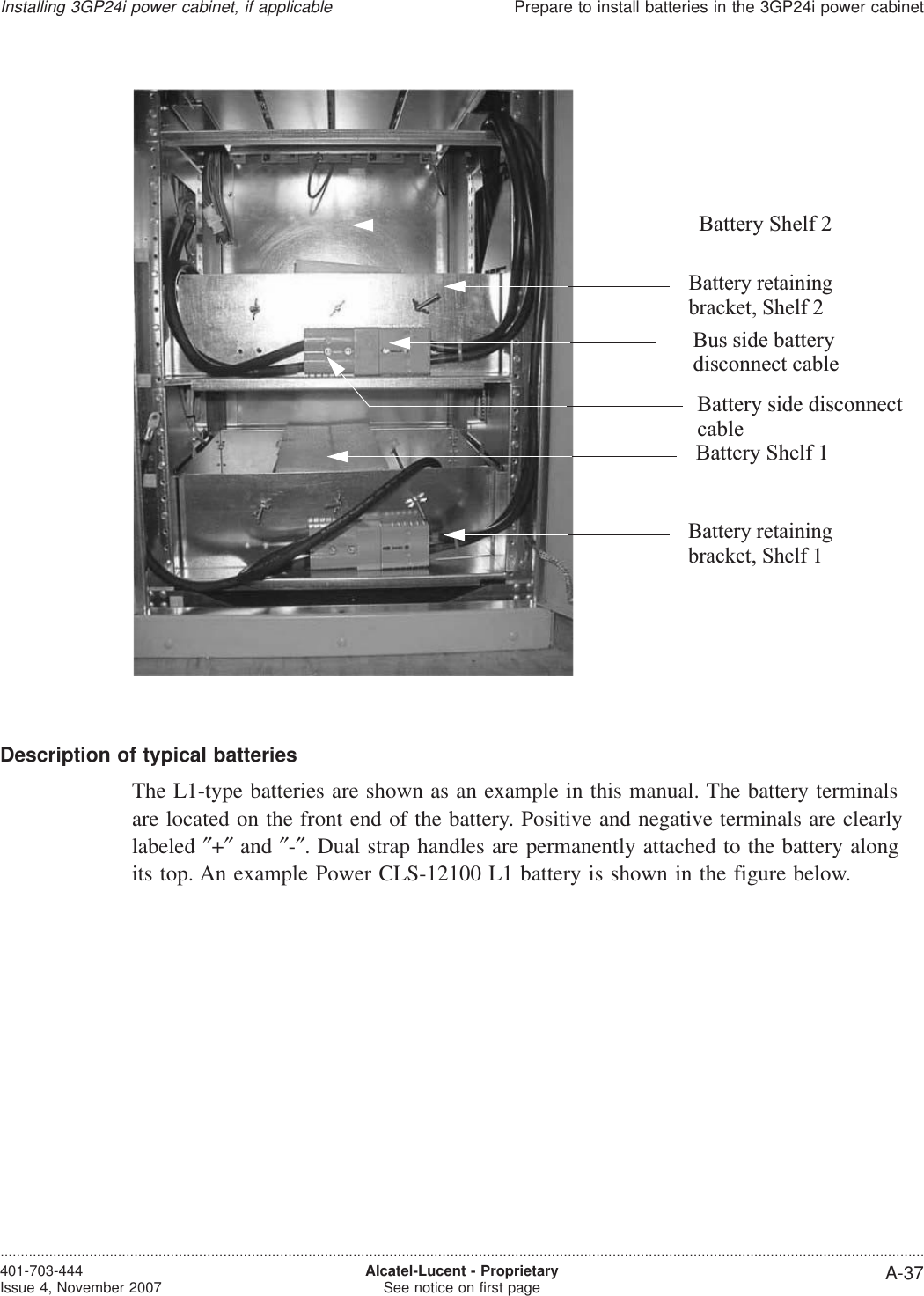 Description of typical batteriesThe L1-type batteries are shown as an example in this manual. The battery terminalsare located on the front end of the battery. Positive and negative terminals are clearlylabeled ″+″and ″-″. Dual strap handles are permanently attached to the battery alongits top. An example Power CLS-12100 L1 battery is shown in the figure below.Battery Shelf 2Battery Shelf 1Bus side batteryBattery side disconnectBattery retainingbracket, Shelf 1Battery retainingbracket, Shelf 2disconnect cablecableInstalling 3GP24i power cabinet, if applicablePrepare to install batteries in the 3GP24i power cabinet....................................................................................................................................................................................................................................401-703-444Issue 4, November 2007 Alcatel-Lucent - ProprietarySee notice on first page A-37