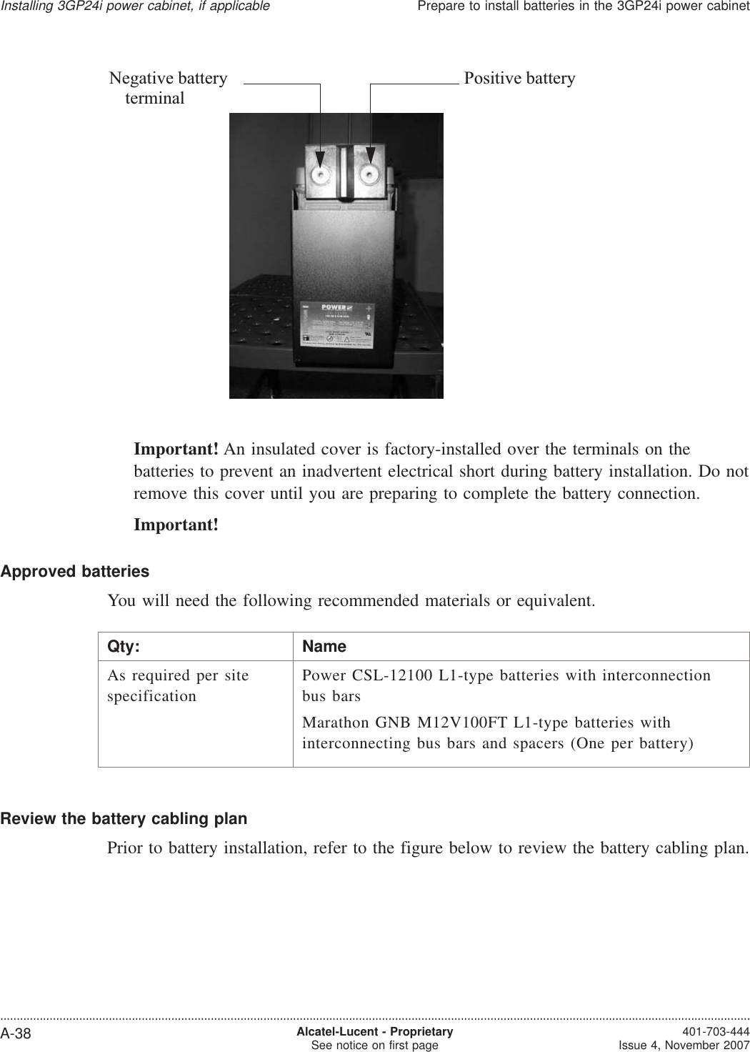 Important! An insulated cover is factory-installed over the terminals on thebatteries to prevent an inadvertent electrical short during battery installation. Do notremove this cover until you are preparing to complete the battery connection.Important!Approved batteriesYou will need the following recommended materials or equivalent.Qty: NameAs required per sitespecificationPower CSL-12100 L1-type batteries with interconnectionbus barsMarathon GNB M12V100FT L1-type batteries withinterconnecting bus bars and spacers (One per battery)Review the battery cabling planPrior to battery installation, refer to the figure below to review the battery cabling plan.Negative battery Positive batteryterminalInstalling 3GP24i power cabinet, if applicablePrepare to install batteries in the 3GP24i power cabinet....................................................................................................................................................................................................................................A-38 Alcatel-Lucent - ProprietarySee notice on first page 401-703-444Issue 4, November 2007