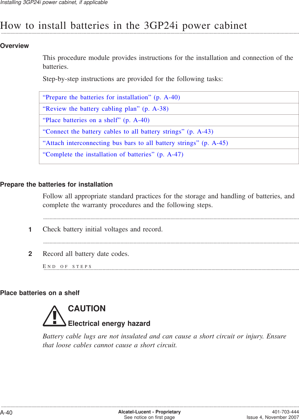 How to install batteries in the 3GP24i power cabinet...................................................................................................................................................................................................................................OverviewThis procedure module provides instructions for the installation and connection of thebatteries.Step-by-step instructions are provided for the following tasks:“Prepare the batteries for installation” (p. A-40)“Review the battery cabling plan” (p. A-38)“Place batteries on a shelf” (p. A-40)“Connect the battery cables to all battery strings” (p. A-43)“Attach interconnecting bus bars to all battery strings” (p. A-45)“Complete the installation of batteries” (p. A-47)Prepare the batteries for installationFollow all appropriate standard practices for the storage and handling of batteries, andcomplete the warranty procedures and the following steps....................................................................................................................................................................................................1Check battery initial voltages and record....................................................................................................................................................................................................2Record all battery date codes.Place batteries on a shelfCAUTIONElectrical energy hazardBattery cable lugs are not insulated and can cause a short circuit or injury. Ensurethat loose cables cannot cause a short circuit.Installing 3GP24i power cabinet, if applicable...................................................................................................................................................................................................................................A-40 Alcatel-Lucent - ProprietarySee notice on first page 401-703-444Issue 4, November 2007END OF STEPS...................................................................................................................................................................................................