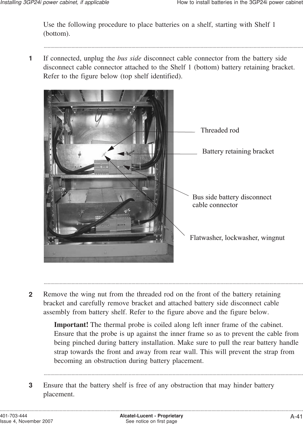 Use the following procedure to place batteries on a shelf, starting with Shelf 1(bottom)....................................................................................................................................................................................................1If connected, unplug the bus side disconnect cable connector from the battery sidedisconnect cable connector attached to the Shelf 1 (bottom) battery retaining bracket.Refer to the figure below (top shelf identified)....................................................................................................................................................................................................2Remove the wing nut from the threaded rod on the front of the battery retainingbracket and carefully remove bracket and attached battery side disconnect cableassembly from battery shelf. Refer to the figure above and the figure below.Important! The thermal probe is coiled along left inner frame of the cabinet.Ensure that the probe is up against the inner frame so as to prevent the cable frombeing pinched during battery installation. Make sure to pull the rear battery handlestrap towards the front and away from rear wall. This will prevent the strap frombecoming an obstruction during battery placement....................................................................................................................................................................................................3Ensure that the battery shelf is free of any obstruction that may hinder batteryplacement.Flatwasher, lockwasher, wingnutThreaded rodBattery retaining bracketBus side battery disconnectcable connectorInstalling 3GP24i power cabinet, if applicableHow to install batteries in the 3GP24i power cabinet....................................................................................................................................................................................................................................401-703-444Issue 4, November 2007 Alcatel-Lucent - ProprietarySee notice on first page A-41