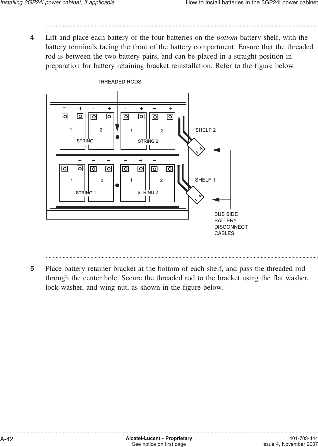 ...................................................................................................................................................................................................4Lift and place each battery of the four batteries on the bottom battery shelf, with thebattery terminals facing the front of the battery compartment. Ensure that the threadedrod is between the two battery pairs, and can be placed in a straight position inpreparation for battery retaining bracket reinstallation. Refer to the figure below....................................................................................................................................................................................................5Place battery retainer bracket at the bottom of each shelf, and pass the threaded rodthrough the center hole. Secure the threaded rod to the bracket using the flat washer,lock washer, and wing nut, as shown in the figure below.SHELF 1SHELF 2BUS SIDEBATTERYDISCONNECTCABLESTHREADED RODSSTRING 2STRING 1STRING 1 STRING 212121212Installing 3GP24i power cabinet, if applicableHow to install batteries in the 3GP24i power cabinet....................................................................................................................................................................................................................................A-42 Alcatel-Lucent - ProprietarySee notice on first page 401-703-444Issue 4, November 2007