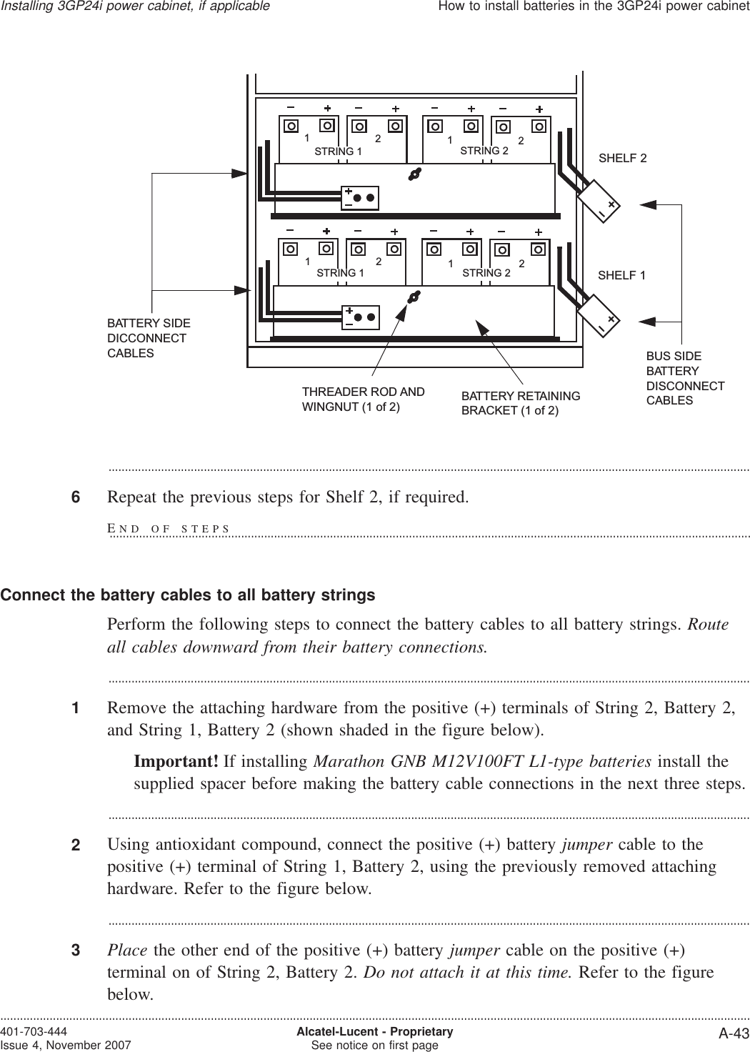 ...................................................................................................................................................................................................6Repeat the previous steps for Shelf 2, if required.Connect the battery cables to all battery stringsPerform the following steps to connect the battery cables to all battery strings. Routeall cables downward from their battery connections....................................................................................................................................................................................................1Remove the attaching hardware from the positive (+) terminals of String 2, Battery 2,and String 1, Battery 2 (shown shaded in the figure below).Important! If installing Marathon GNB M12V100FT L1-type batteries install thesupplied spacer before making the battery cable connections in the next three steps....................................................................................................................................................................................................2Using antioxidant compound, connect the positive (+) battery jumper cable to thepositive (+) terminal of String 1, Battery 2, using the previously removed attachinghardware. Refer to the figure below....................................................................................................................................................................................................3Place the other end of the positive (+) battery jumper cable on the positive (+)terminal on of String 2, Battery 2. Do not attach it at this time. Refer to the figurebelow.SHELF 1SHELF 2BATTERY RETAININGBRACKET (1 of 2)BUS SIDEBATTERYDISCONNECTCABLESTHREADER ROD ANDWINGNUT (1 of 2)BATTERY SIDEDICCONNECTCABLES1212STRING 2STRING 1STRING 2STRING 11212Installing 3GP24i power cabinet, if applicableHow to install batteries in the 3GP24i power cabinet....................................................................................................................................................................................................................................401-703-444Issue 4, November 2007 Alcatel-Lucent - ProprietarySee notice on first page A-43END OF STEPS...................................................................................................................................................................................................