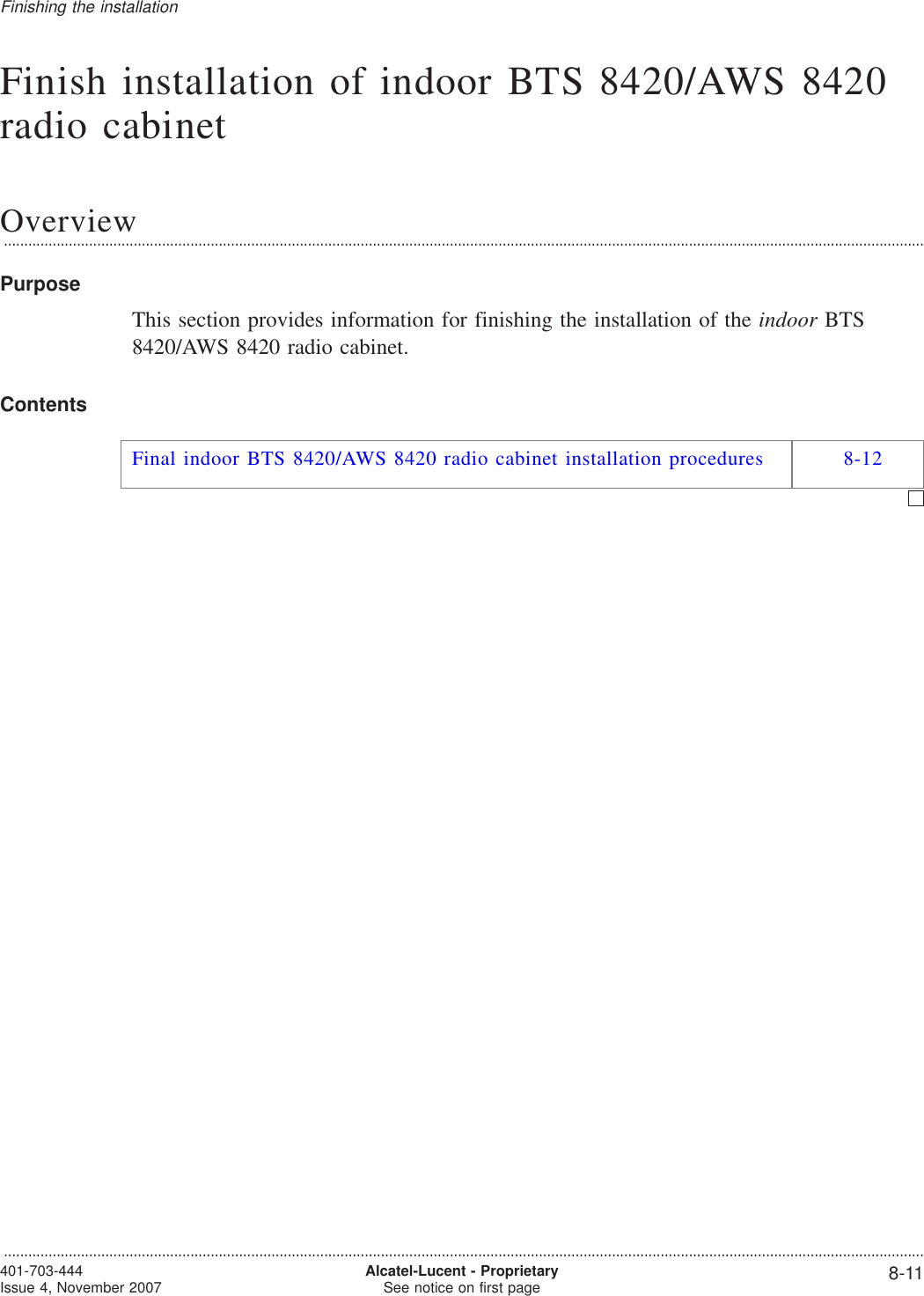 Finish installation of indoor BTS 8420/AWS 8420radio cabinetOverview...................................................................................................................................................................................................................................PurposeThis section provides information for finishing the installation of the indoor BTS8420/AWS 8420 radio cabinet.ContentsFinal indoor BTS 8420/AWS 8420 radio cabinet installation procedures 8-12Finishing the installation...................................................................................................................................................................................................................................401-703-444Issue 4, November 2007 Alcatel-Lucent - ProprietarySee notice on first page 8-11