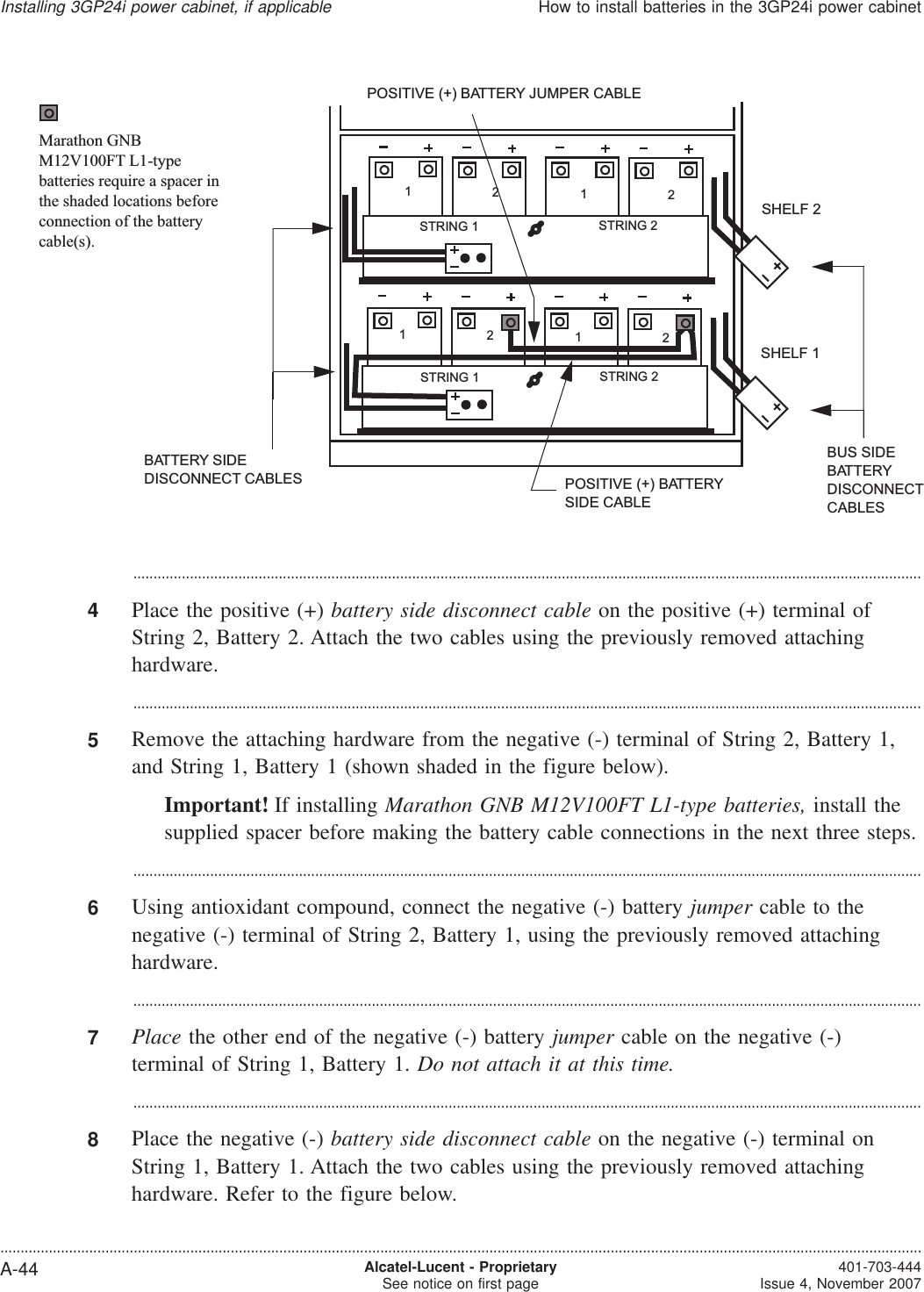 ...................................................................................................................................................................................................4Place the positive (+) battery side disconnect cable on the positive (+) terminal ofString 2, Battery 2. Attach the two cables using the previously removed attachinghardware....................................................................................................................................................................................................5Remove the attaching hardware from the negative (-) terminal of String 2, Battery 1,and String 1, Battery 1 (shown shaded in the figure below).Important! If installing Marathon GNB M12V100FT L1-type batteries, install thesupplied spacer before making the battery cable connections in the next three steps....................................................................................................................................................................................................6Using antioxidant compound, connect the negative (-) battery jumper cable to thenegative (-) terminal of String 2, Battery 1, using the previously removed attachinghardware....................................................................................................................................................................................................7Place the other end of the negative (-) battery jumper cable on the negative (-)terminal of String 1, Battery 1. Do not attach it at this time....................................................................................................................................................................................................8Place the negative (-) battery side disconnect cable on the negative (-) terminal onString 1, Battery 1. Attach the two cables using the previously removed attachinghardware. Refer to the figure below.POSITIVE (+) BATTERY JUMPER CABLEPOSITIVE (+) BATTERYSIDE CABLESHELF 1SHELF 2BUS SIDEBATTERYDISCONNECTCABLESBATTERY SIDEDISCONNECT CABLESSTRING 2STRING 11212STRING 2STRING 11212Marathon GNBM12V100FT L1-typebatteries require a spacer inthe shaded locations beforeconnection of the batterycable(s).Installing 3GP24i power cabinet, if applicableHow to install batteries in the 3GP24i power cabinet....................................................................................................................................................................................................................................A-44 Alcatel-Lucent - ProprietarySee notice on first page 401-703-444Issue 4, November 2007