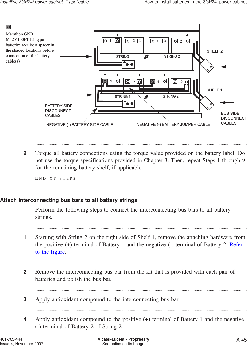 ...................................................................................................................................................................................................9Torque all battery connections using the torque value provided on the battery label. Donot use the torque specifications provided in Chapter 3. Then, repeat Steps 1 through 9for the remaining battery shelf, if applicable.Attach interconnecting bus bars to all battery stringsPerform the following steps to connect the interconnecting bus bars to all batterystrings....................................................................................................................................................................................................1Starting with String 2 on the right side of Shelf 1, remove the attaching hardware fromthe positive (+) terminal of Battery 1 and the negative (-) terminal of Battery 2. Referto the figure....................................................................................................................................................................................................2Remove the interconnecting bus bar from the kit that is provided with each pair ofbatteries and polish the bus bar....................................................................................................................................................................................................3Apply antioxidant compound to the interconnecting bus bar....................................................................................................................................................................................................4Apply antioxidant compound to the positive (+) terminal of Battery 1 and the negative(-) terminal of Battery 2 of String 2.NEGATIVE (-) BATTERY JUMPER CABLENEGATIVE (-) BATTERY SIDE CABLESHELF 1SHELF 2BUS SIDEDISCONNECTCABLESBATTERY SIDEDISCONNECTCABLESSTRING 2STRING 11212STRING 2STRING 11212Marathon GNBM12V100FT L1-typebatteries require a spacer inthe shaded locations beforeconnection of the batterycable(s).Installing 3GP24i power cabinet, if applicableHow to install batteries in the 3GP24i power cabinet....................................................................................................................................................................................................................................401-703-444Issue 4, November 2007 Alcatel-Lucent - ProprietarySee notice on first page A-45END OF STEPS...................................................................................................................................................................................................