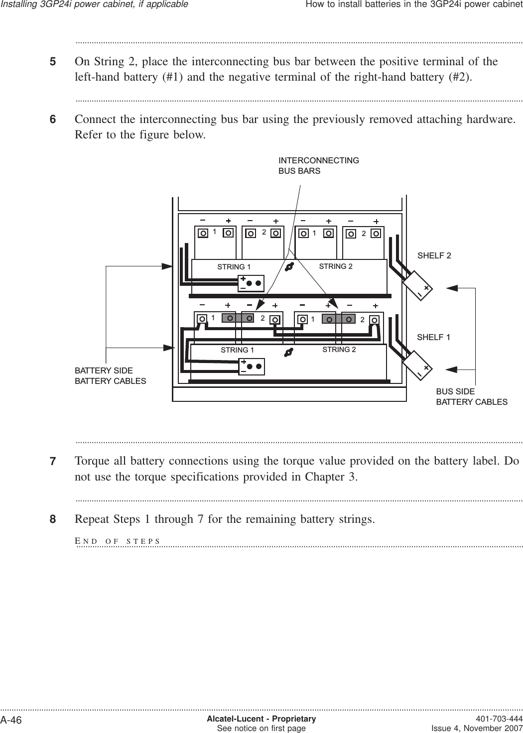 ...................................................................................................................................................................................................5On String 2, place the interconnecting bus bar between the positive terminal of theleft-hand battery (#1) and the negative terminal of the right-hand battery (#2)....................................................................................................................................................................................................6Connect the interconnecting bus bar using the previously removed attaching hardware.Refer to the figure below....................................................................................................................................................................................................7Torque all battery connections using the torque value provided on the battery label. Donot use the torque specifications provided in Chapter 3....................................................................................................................................................................................................8Repeat Steps 1 through 7 for the remaining battery strings.INTERCONNECTINGBUS BARSSHELF 1SHELF 2BUS SIDEBATTERY CABLESBATTERY SIDEBATTERY CABLES12121212STRING 2STRING 1STRING 2STRING 1Installing 3GP24i power cabinet, if applicableHow to install batteries in the 3GP24i power cabinet....................................................................................................................................................................................................................................A-46 Alcatel-Lucent - ProprietarySee notice on first page 401-703-444Issue 4, November 2007END OF STEPS...................................................................................................................................................................................................