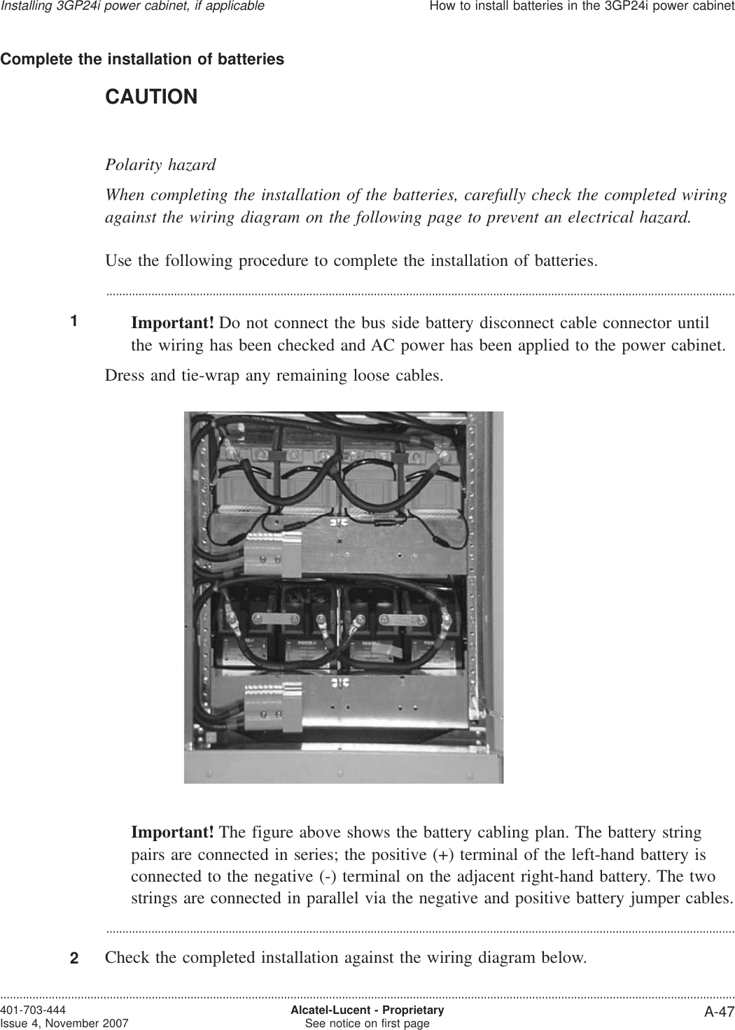 Complete the installation of batteriesCAUTIONPolarity hazardWhen completing the installation of the batteries, carefully check the completed wiringagainst the wiring diagram on the following page to prevent an electrical hazard.Use the following procedure to complete the installation of batteries....................................................................................................................................................................................................1Important! Do not connect the bus side battery disconnect cable connector untilthe wiring has been checked and AC power has been applied to the power cabinet.Dress and tie-wrap any remaining loose cables.Important! The figure above shows the battery cabling plan. The battery stringpairs are connected in series; the positive (+) terminal of the left-hand battery isconnected to the negative (-) terminal on the adjacent right-hand battery. The twostrings are connected in parallel via the negative and positive battery jumper cables....................................................................................................................................................................................................2Check the completed installation against the wiring diagram below.Installing 3GP24i power cabinet, if applicableHow to install batteries in the 3GP24i power cabinet....................................................................................................................................................................................................................................401-703-444Issue 4, November 2007 Alcatel-Lucent - ProprietarySee notice on first page A-47