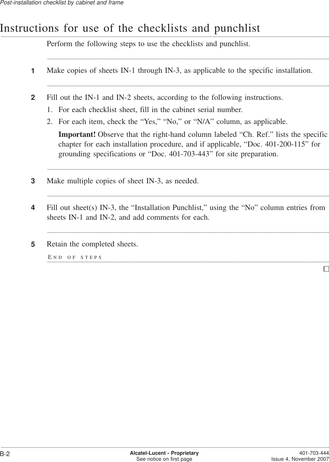 Instructions for use of the checklists and punchlist...................................................................................................................................................................................................................................Perform the following steps to use the checklists and punchlist....................................................................................................................................................................................................1Make copies of sheets IN-1 through IN-3, as applicable to the specific installation....................................................................................................................................................................................................2Fill out the IN-1 and IN-2 sheets, according to the following instructions.1. For each checklist sheet, fill in the cabinet serial number.2. For each item, check the “Yes,” “No,” or “N/A” column, as applicable.Important! Observe that the right-hand column labeled “Ch. Ref.” lists the specificchapter for each installation procedure, and if applicable, “Doc. 401-200-115” forgrounding specifications or “Doc. 401-703-443” for site preparation....................................................................................................................................................................................................3Make multiple copies of sheet IN-3, as needed....................................................................................................................................................................................................4Fill out sheet(s) IN-3, the “Installation Punchlist,” using the “No” column entries fromsheets IN-1 and IN-2, and add comments for each....................................................................................................................................................................................................5Retain the completed sheets.END OF STEPS...................................................................................................................................................................................................Post-installation checklist by cabinet and frame...................................................................................................................................................................................................................................B-2 Alcatel-Lucent - ProprietarySee notice on first page 401-703-444Issue 4, November 2007
