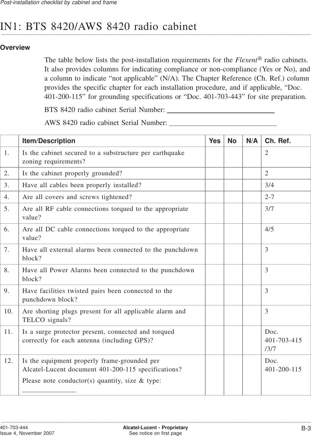 IN1: BTS 8420/AWS 8420 radio cabinet...................................................................................................................................................................................................................................OverviewThe table below lists the post-installation requirements for the Flexent®radio cabinets.It also provides columns for indicating compliance or non-compliance (Yes or No), anda column to indicate “not applicable” (N/A). The Chapter Reference (Ch. Ref.) columnprovides the specific chapter for each installation procedure, and if applicable, “Doc.401-200-115” for grounding specifications or “Doc. 401-703-443” for site preparation.BTS 8420 radio cabinet Serial Number:AWS 8420 radio cabinet Serial Number:Item/Description Yes No N/A Ch. Ref.1. Is the cabinet secured to a substructure per earthquakezoning requirements?22. Is the cabinet properly grounded? 23. Have all cables been properly installed? 3/44. Are all covers and screws tightened? 2-75. Are all RF cable connections torqued to the appropriatevalue?3/76. Are all DC cable connections torqued to the appropriatevalue?4/57. Have all external alarms been connected to the punchdownblock?38. Have all Power Alarms been connected to the punchdownblock?39. Have facilities twisted pairs been connected to thepunchdown block?310. Are shorting plugs present for all applicable alarm andTELCO signals?311. Is a surge protector present, connected and torquedcorrectly for each antenna (including GPS)?Doc.401-703-415/3/712. Is the equipment properly frame-grounded perAlcatel-Lucent document 401-200-115 specifications?Please note conductor(s) quantity, size &amp; type:Doc.401-200-115Post-installation checklist by cabinet and frame...................................................................................................................................................................................................................................401-703-444Issue 4, November 2007 Alcatel-Lucent - ProprietarySee notice on first page B-3