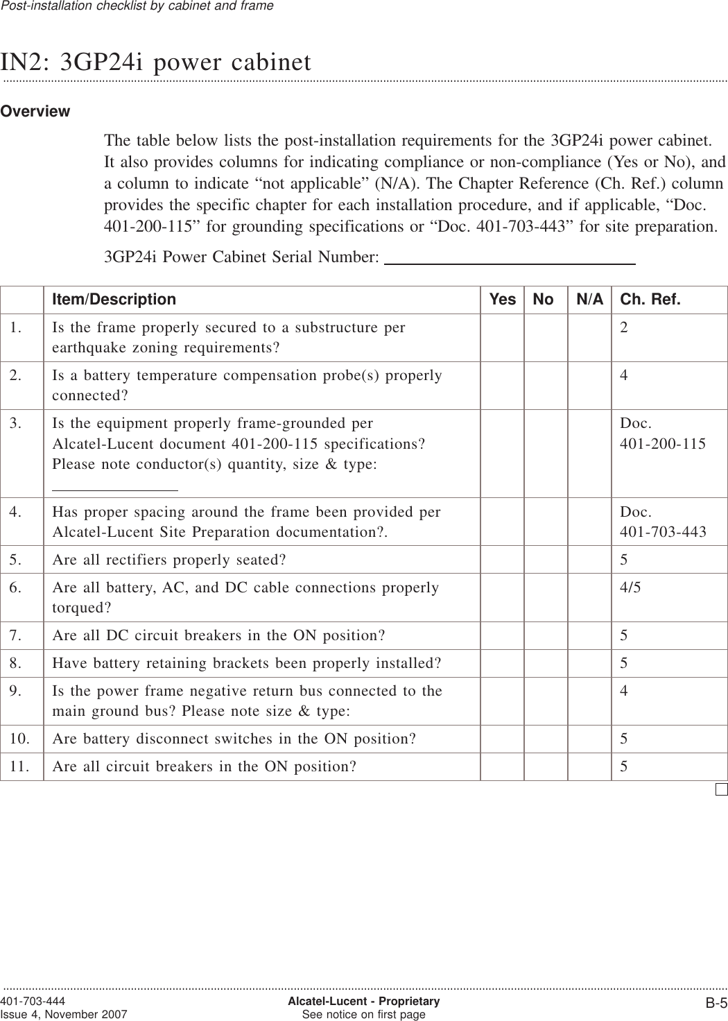 IN2: 3GP24i power cabinet...................................................................................................................................................................................................................................OverviewThe table below lists the post-installation requirements for the 3GP24i power cabinet.It also provides columns for indicating compliance or non-compliance (Yes or No), anda column to indicate “not applicable” (N/A). The Chapter Reference (Ch. Ref.) columnprovides the specific chapter for each installation procedure, and if applicable, “Doc.401-200-115” for grounding specifications or “Doc. 401-703-443” for site preparation.3GP24i Power Cabinet Serial Number:Item/Description Yes No N/A Ch. Ref.1. Is the frame properly secured to a substructure perearthquake zoning requirements?22. Is a battery temperature compensation probe(s) properlyconnected?43. Is the equipment properly frame-grounded perAlcatel-Lucent document 401-200-115 specifications?Please note conductor(s) quantity, size &amp; type:Doc.401-200-1154. Has proper spacing around the frame been provided perAlcatel-Lucent Site Preparation documentation?.Doc.401-703-4435. Are all rectifiers properly seated? 56. Are all battery, AC, and DC cable connections properlytorqued?4/57. Are all DC circuit breakers in the ON position? 58. Have battery retaining brackets been properly installed? 59. Is the power frame negative return bus connected to themain ground bus? Please note size &amp; type:410. Are battery disconnect switches in the ON position? 511. Are all circuit breakers in the ON position? 5Post-installation checklist by cabinet and frame...................................................................................................................................................................................................................................401-703-444Issue 4, November 2007 Alcatel-Lucent - ProprietarySee notice on first page B-5