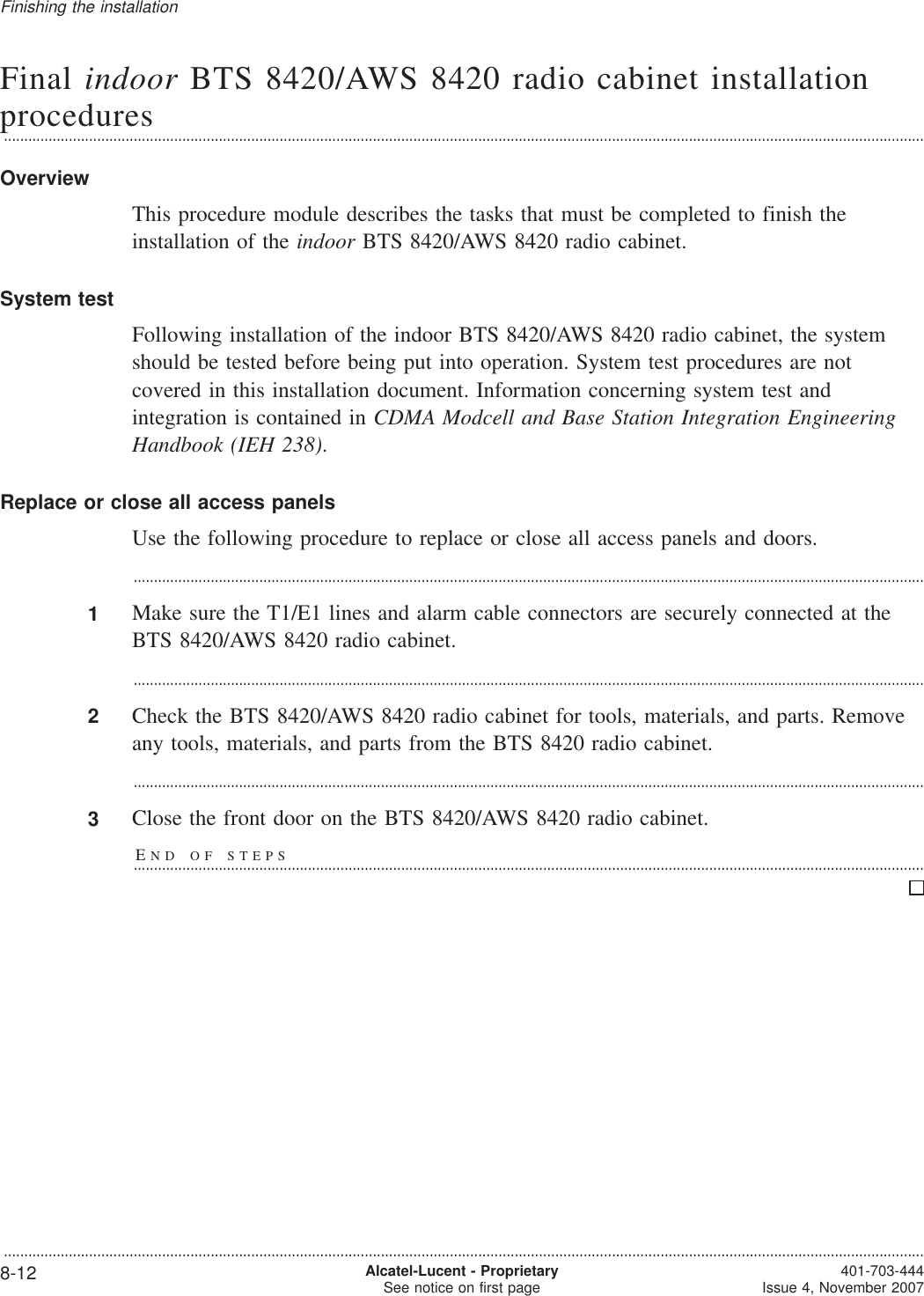 Final indoor BTS 8420/AWS 8420 radio cabinet installationprocedures...................................................................................................................................................................................................................................OverviewThis procedure module describes the tasks that must be completed to finish theinstallation of the indoor BTS 8420/AWS 8420 radio cabinet.System testFollowing installation of the indoor BTS 8420/AWS 8420 radio cabinet, the systemshould be tested before being put into operation. System test procedures are notcovered in this installation document. Information concerning system test andintegration is contained in CDMA Modcell and Base Station Integration EngineeringHandbook (IEH 238).Replace or close all access panelsUse the following procedure to replace or close all access panels and doors....................................................................................................................................................................................................1Make sure the T1/E1 lines and alarm cable connectors are securely connected at theBTS 8420/AWS 8420 radio cabinet....................................................................................................................................................................................................2Check the BTS 8420/AWS 8420 radio cabinet for tools, materials, and parts. Removeany tools, materials, and parts from the BTS 8420 radio cabinet....................................................................................................................................................................................................3Close the front door on the BTS 8420/AWS 8420 radio cabinet.END OF STEPS...................................................................................................................................................................................................Finishing the installation...................................................................................................................................................................................................................................8-12 Alcatel-Lucent - ProprietarySee notice on first page 401-703-444Issue 4, November 2007