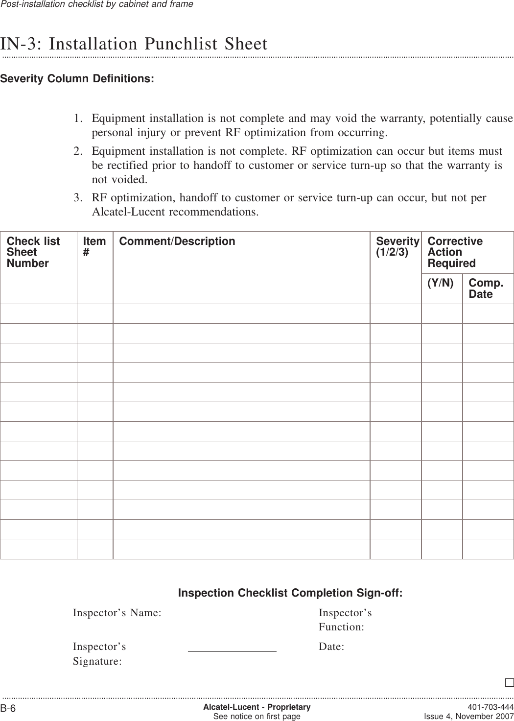 IN-3: Installation Punchlist Sheet...................................................................................................................................................................................................................................Severity Column Definitions:1. Equipment installation is not complete and may void the warranty, potentially causepersonal injury or prevent RF optimization from occurring.2. Equipment installation is not complete. RF optimization can occur but items mustbe rectified prior to handoff to customer or service turn-up so that the warranty isnot voided.3. RF optimization, handoff to customer or service turn-up can occur, but not perAlcatel-Lucent recommendations.Check listSheetNumberItem#Comment/Description Severity(1/2/3) CorrectiveActionRequired(Y/N) Comp.DateInspection Checklist Completion Sign-off:Inspector’s Name: Inspector’sFunction:Inspector’sSignature:Date:Post-installation checklist by cabinet and frame...................................................................................................................................................................................................................................B-6 Alcatel-Lucent - ProprietarySee notice on first page 401-703-444Issue 4, November 2007