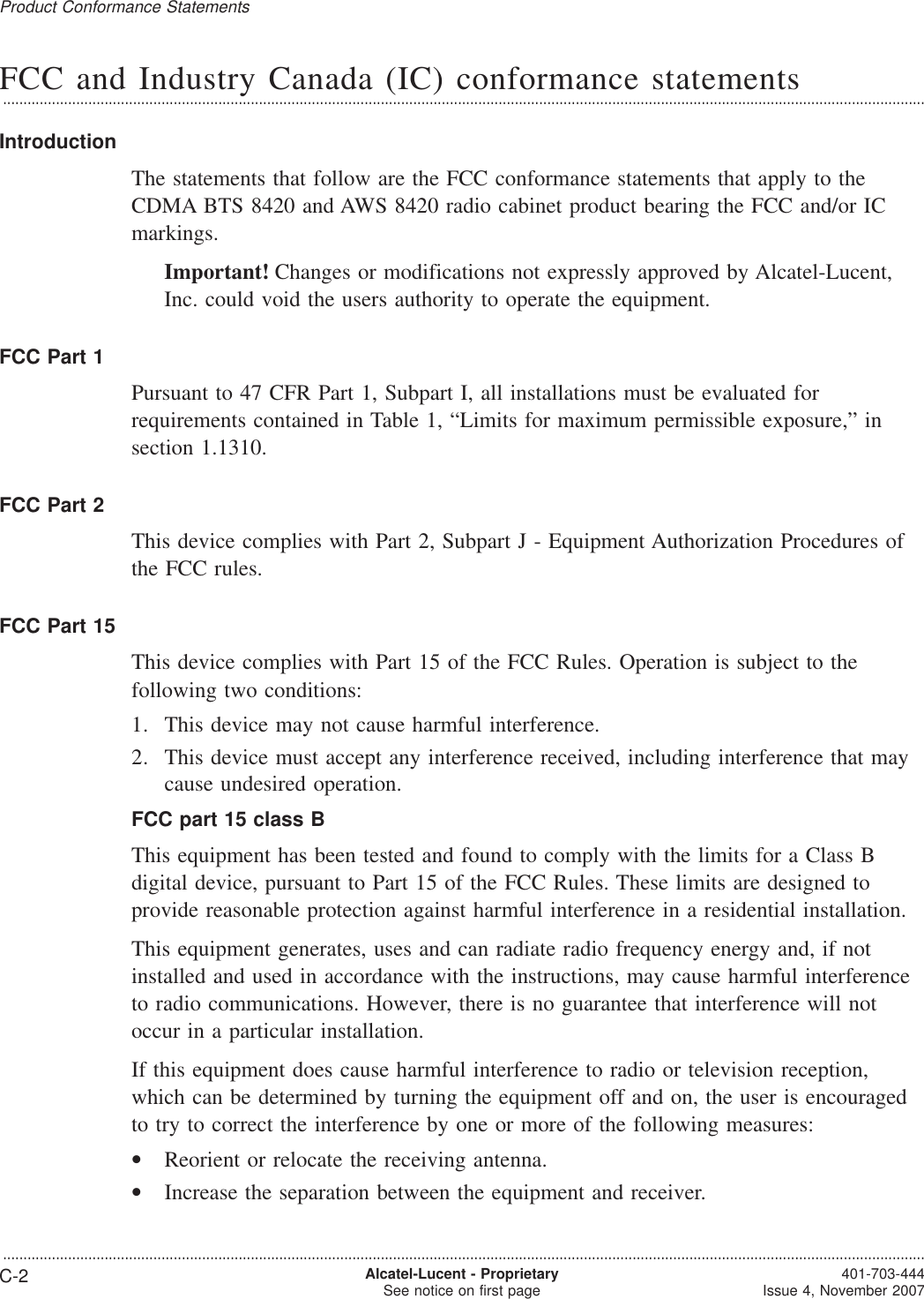 FCC and Industry Canada (IC) conformance statements...................................................................................................................................................................................................................................IntroductionThe statements that follow are the FCC conformance statements that apply to theCDMA BTS 8420 and AWS 8420 radio cabinet product bearing the FCC and/or ICmarkings.Important! Changes or modifications not expressly approved by Alcatel-Lucent,Inc. could void the users authority to operate the equipment.FCC Part 1Pursuant to 47 CFR Part 1, Subpart I, all installations must be evaluated forrequirements contained in Table 1, “Limits for maximum permissible exposure,” insection 1.1310.FCC Part 2This device complies with Part 2, Subpart J - Equipment Authorization Procedures ofthe FCC rules.FCC Part 15This device complies with Part 15 of the FCC Rules. Operation is subject to thefollowing two conditions:1. This device may not cause harmful interference.2. This device must accept any interference received, including interference that maycause undesired operation.FCC part 15 class BThis equipment has been tested and found to comply with the limits for a Class Bdigital device, pursuant to Part 15 of the FCC Rules. These limits are designed toprovide reasonable protection against harmful interference in a residential installation.This equipment generates, uses and can radiate radio frequency energy and, if notinstalled and used in accordance with the instructions, may cause harmful interferenceto radio communications. However, there is no guarantee that interference will notoccur in a particular installation.If this equipment does cause harmful interference to radio or television reception,which can be determined by turning the equipment off and on, the user is encouragedto try to correct the interference by one or more of the following measures:•Reorient or relocate the receiving antenna.•Increase the separation between the equipment and receiver.Product Conformance Statements...................................................................................................................................................................................................................................C-2 Alcatel-Lucent - ProprietarySee notice on first page 401-703-444Issue 4, November 2007