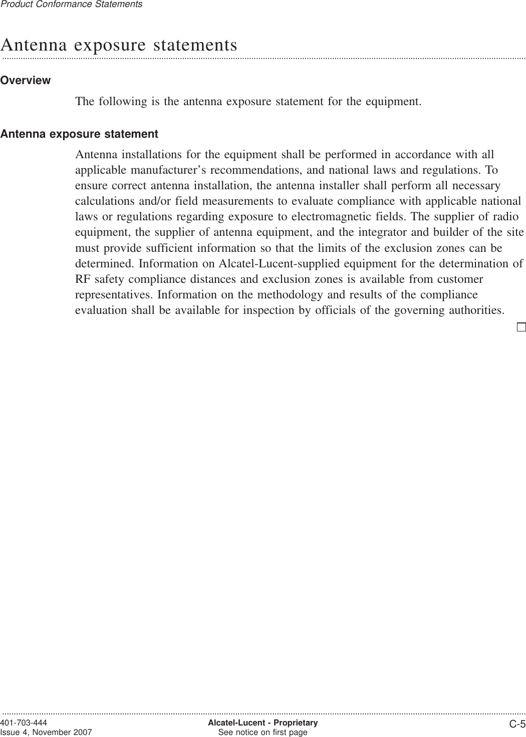 Antenna exposure statements...................................................................................................................................................................................................................................OverviewThe following is the antenna exposure statement for the equipment.Antenna exposure statementAntenna installations for the equipment shall be performed in accordance with allapplicable manufacturer’s recommendations, and national laws and regulations. Toensure correct antenna installation, the antenna installer shall perform all necessarycalculations and/or field measurements to evaluate compliance with applicable nationallaws or regulations regarding exposure to electromagnetic fields. The supplier of radioequipment, the supplier of antenna equipment, and the integrator and builder of the sitemust provide sufficient information so that the limits of the exclusion zones can bedetermined. Information on Alcatel-Lucent-supplied equipment for the determination ofRF safety compliance distances and exclusion zones is available from customerrepresentatives. Information on the methodology and results of the complianceevaluation shall be available for inspection by officials of the governing authorities.Product Conformance Statements...................................................................................................................................................................................................................................401-703-444Issue 4, November 2007 Alcatel-Lucent - ProprietarySee notice on first page C-5