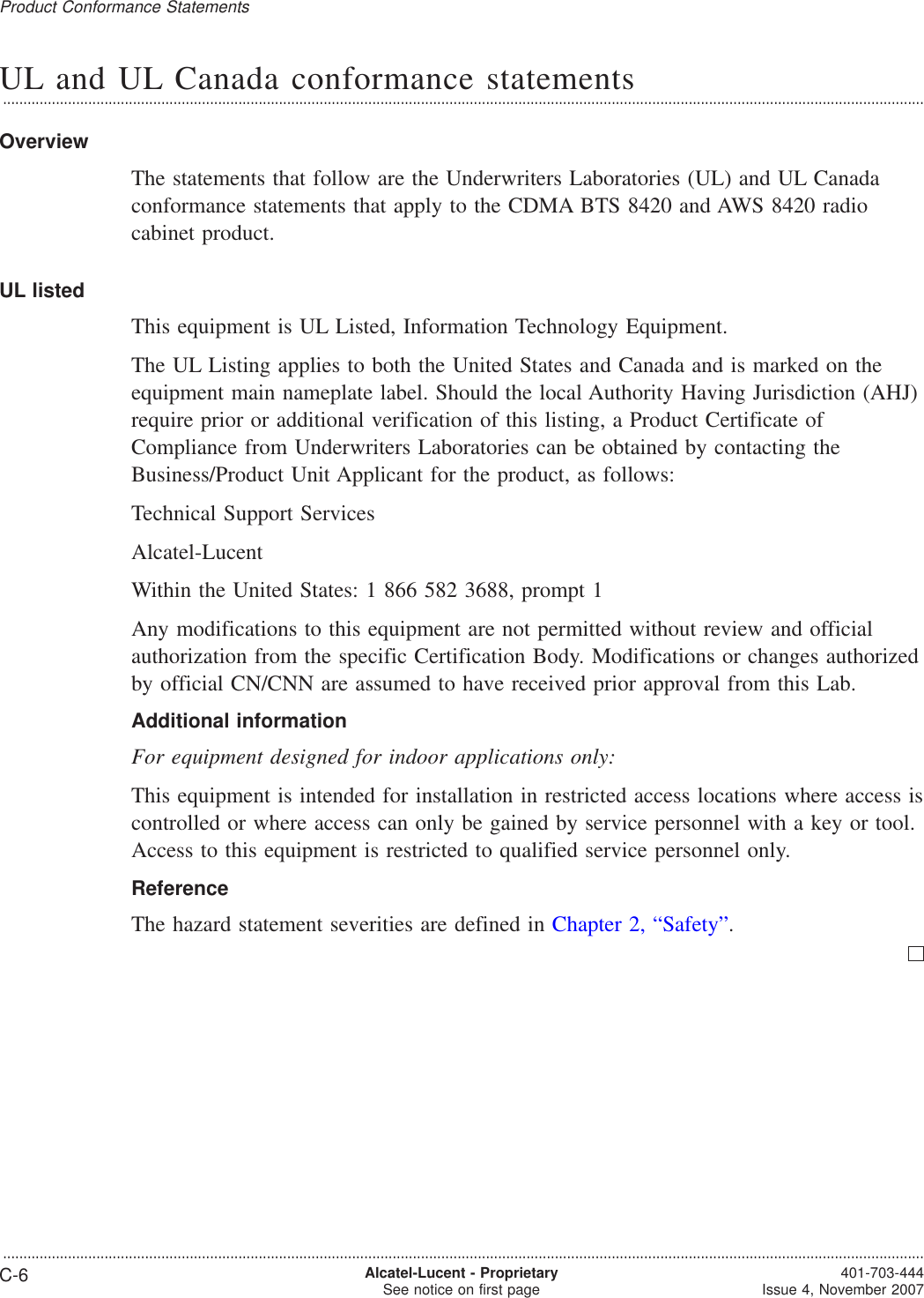 UL and UL Canada conformance statements...................................................................................................................................................................................................................................OverviewThe statements that follow are the Underwriters Laboratories (UL) and UL Canadaconformance statements that apply to the CDMA BTS 8420 and AWS 8420 radiocabinet product.UL listedThis equipment is UL Listed, Information Technology Equipment.The UL Listing applies to both the United States and Canada and is marked on theequipment main nameplate label. Should the local Authority Having Jurisdiction (AHJ)require prior or additional verification of this listing, a Product Certificate ofCompliance from Underwriters Laboratories can be obtained by contacting theBusiness/Product Unit Applicant for the product, as follows:Technical Support ServicesAlcatel-LucentWithin the United States: 1 866 582 3688, prompt 1Any modifications to this equipment are not permitted without review and officialauthorization from the specific Certification Body. Modifications or changes authorizedby official CN/CNN are assumed to have received prior approval from this Lab.Additional informationFor equipment designed for indoor applications only:This equipment is intended for installation in restricted access locations where access iscontrolled or where access can only be gained by service personnel with a key or tool.Access to this equipment is restricted to qualified service personnel only.ReferenceThe hazard statement severities are defined in Chapter 2, “Safety”.Product Conformance Statements...................................................................................................................................................................................................................................C-6 Alcatel-Lucent - ProprietarySee notice on first page 401-703-444Issue 4, November 2007