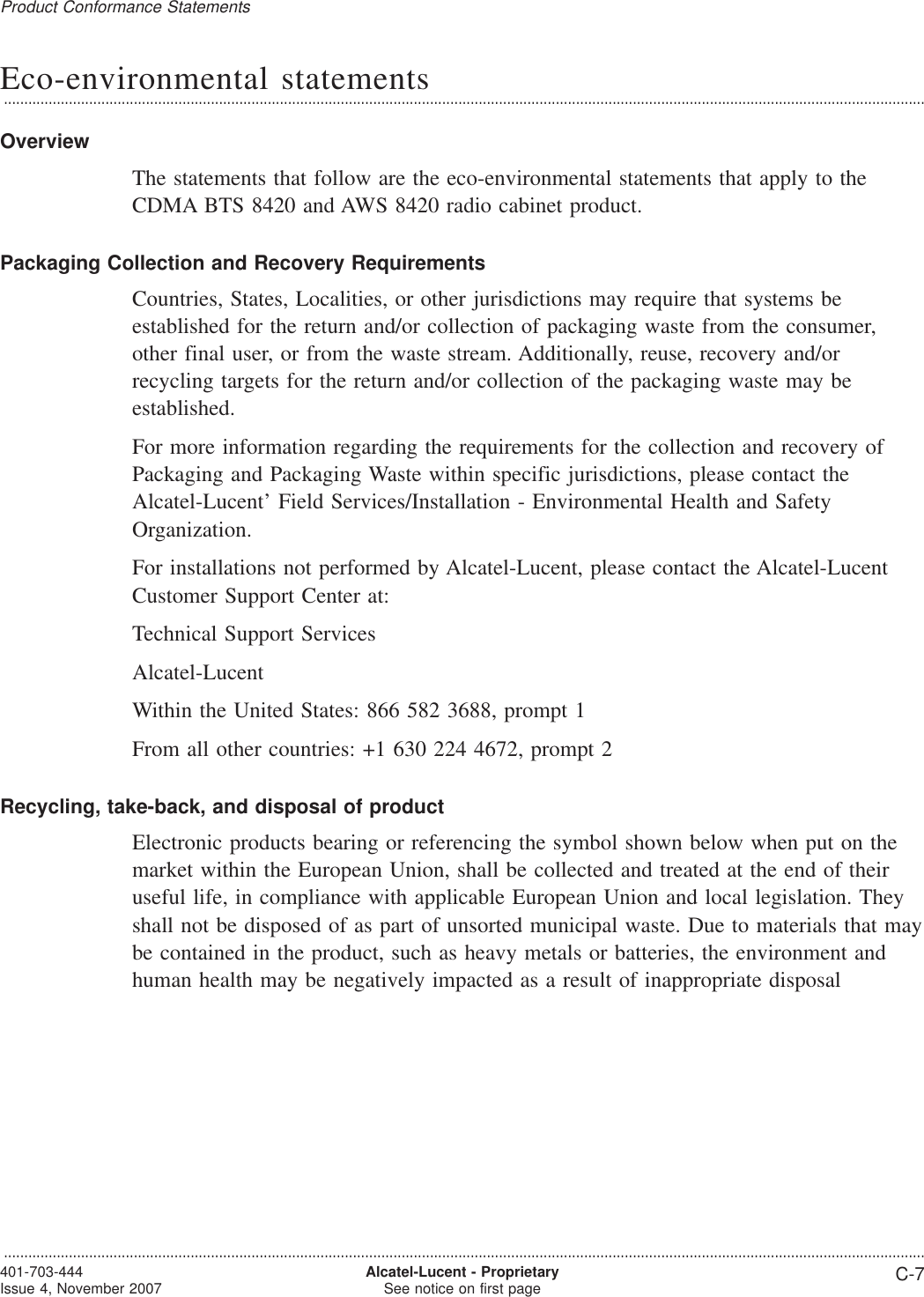 Eco-environmental statements...................................................................................................................................................................................................................................OverviewThe statements that follow are the eco-environmental statements that apply to theCDMA BTS 8420 and AWS 8420 radio cabinet product.Packaging Collection and Recovery RequirementsCountries, States, Localities, or other jurisdictions may require that systems beestablished for the return and/or collection of packaging waste from the consumer,other final user, or from the waste stream. Additionally, reuse, recovery and/orrecycling targets for the return and/or collection of the packaging waste may beestablished.For more information regarding the requirements for the collection and recovery ofPackaging and Packaging Waste within specific jurisdictions, please contact theAlcatel-Lucent’ Field Services/Installation - Environmental Health and SafetyOrganization.For installations not performed by Alcatel-Lucent, please contact the Alcatel-LucentCustomer Support Center at:Technical Support ServicesAlcatel-LucentWithin the United States: 866 582 3688, prompt 1From all other countries: +1 630 224 4672, prompt 2Recycling, take-back, and disposal of productElectronic products bearing or referencing the symbol shown below when put on themarket within the European Union, shall be collected and treated at the end of theiruseful life, in compliance with applicable European Union and local legislation. Theyshall not be disposed of as part of unsorted municipal waste. Due to materials that maybe contained in the product, such as heavy metals or batteries, the environment andhuman health may be negatively impacted as a result of inappropriate disposalProduct Conformance Statements...................................................................................................................................................................................................................................401-703-444Issue 4, November 2007 Alcatel-Lucent - ProprietarySee notice on first page C-7