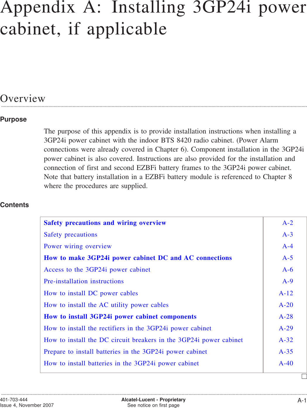 Appendix A: Installing 3GP24i powercabinet, if applicableOverview...................................................................................................................................................................................................................................PurposeThe purpose of this appendix is to provide installation instructions when installing a3GP24i power cabinet with the indoor BTS 8420 radio cabinet. (Power Alarmconnections were already covered in Chapter 6). Component installation in the 3GP24ipower cabinet is also covered. Instructions are also provided for the installation andconnection of first and second EZBFi battery frames to the 3GP24i power cabinet.Note that battery installation in a EZBFi battery module is referenced to Chapter 8where the procedures are supplied.ContentsSafety precautions and wiring overview A-2Safety precautions A-3Power wiring overview A-4How to make 3GP24i power cabinet DC and AC connections A-5Access to the 3GP24i power cabinet A-6Pre-installation instructions A-9How to install DC power cables A-12How to install the AC utility power cables A-20How to install 3GP24i power cabinet components A-28How to install the rectifiers in the 3GP24i power cabinet A-29How to install the DC circuit breakers in the 3GP24i power cabinet A-32Prepare to install batteries in the 3GP24i power cabinet A-35How to install batteries in the 3GP24i power cabinet A-40...................................................................................................................................................................................................................................401-703-444Issue 4, November 2007 Alcatel-Lucent - ProprietarySee notice on first page A-1