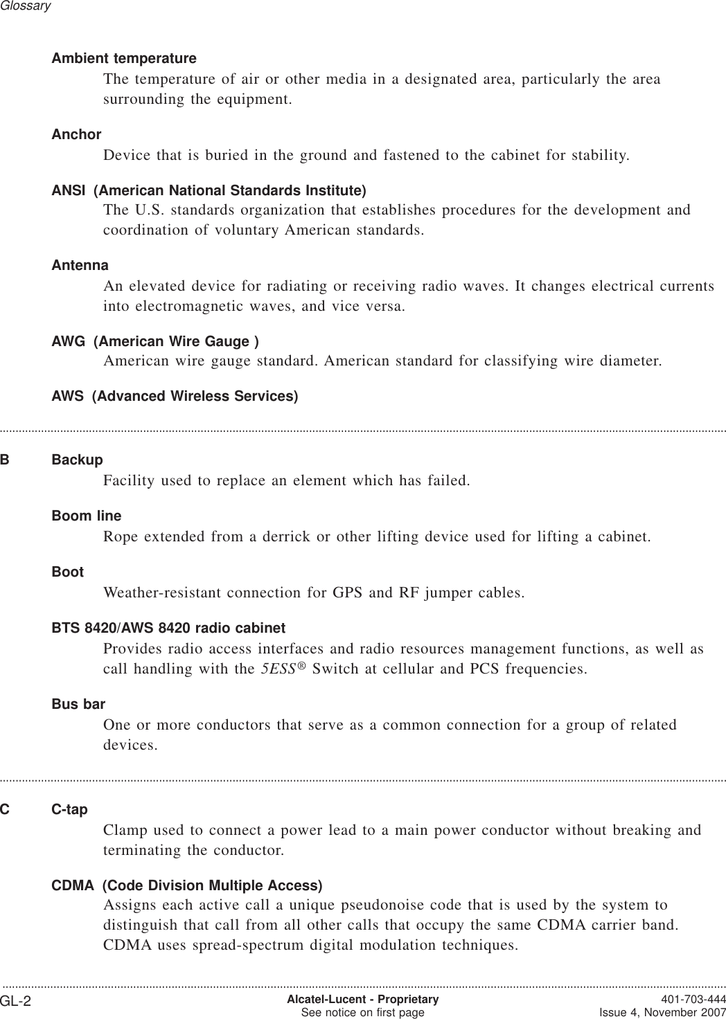 Ambient temperatureThe temperature of air or other media in a designated area, particularly the areasurrounding the equipment.AnchorDevice that is buried in the ground and fastened to the cabinet for stability.ANSI (American National Standards Institute)The U.S. standards organization that establishes procedures for the development andcoordination of voluntary American standards.AntennaAn elevated device for radiating or receiving radio waves. It changes electrical currentsinto electromagnetic waves, and vice versa.AWG (American Wire Gauge )American wire gauge standard. American standard for classifying wire diameter.AWS (Advanced Wireless Services)....................................................................................................................................................................................................................................B BackupFacility used to replace an element which has failed.Boom lineRope extended from a derrick or other lifting device used for lifting a cabinet.BootWeather-resistant connection for GPS and RF jumper cables.BTS 8420/AWS 8420 radio cabinetProvides radio access interfaces and radio resources management functions, as well ascall handling with the 5ESS®Switch at cellular and PCS frequencies.Bus barOne or more conductors that serve as a common connection for a group of relateddevices.....................................................................................................................................................................................................................................C C-tapClamp used to connect a power lead to a main power conductor without breaking andterminating the conductor.CDMA (Code Division Multiple Access)Assigns each active call a unique pseudonoise code that is used by the system todistinguish that call from all other calls that occupy the same CDMA carrier band.CDMA uses spread-spectrum digital modulation techniques.Glossary...................................................................................................................................................................................................................................GL-2 Alcatel-Lucent - ProprietarySee notice on first page 401-703-444Issue 4, November 2007