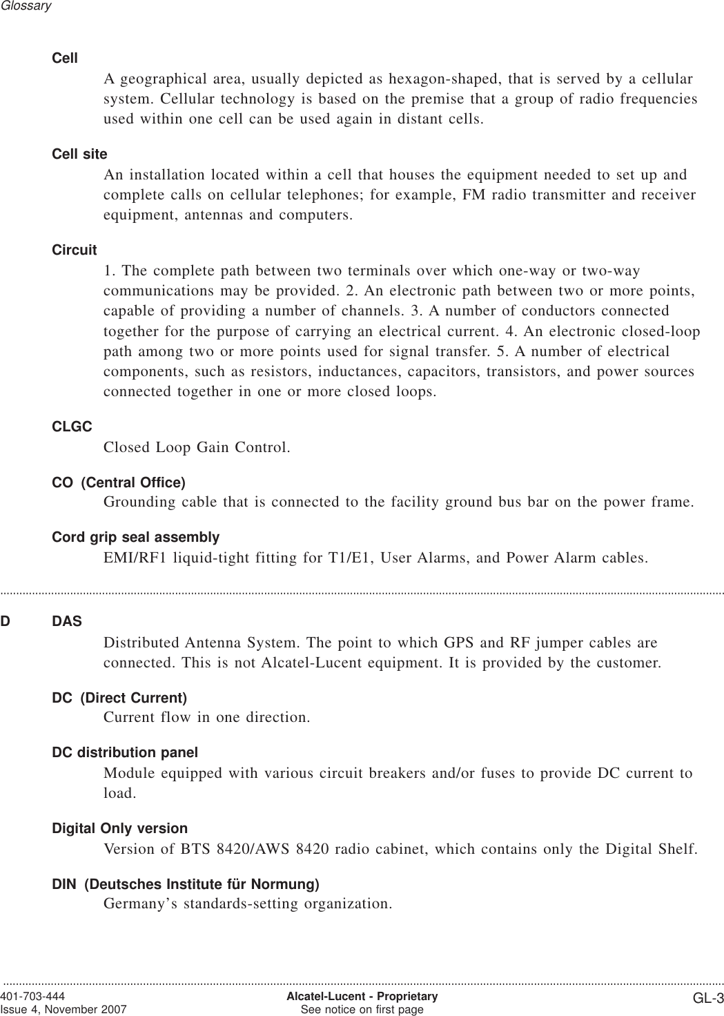CellA geographical area, usually depicted as hexagon-shaped, that is served by a cellularsystem. Cellular technology is based on the premise that a group of radio frequenciesused within one cell can be used again in distant cells.Cell siteAn installation located within a cell that houses the equipment needed to set up andcomplete calls on cellular telephones; for example, FM radio transmitter and receiverequipment, antennas and computers.Circuit1. The complete path between two terminals over which one-way or two-waycommunications may be provided. 2. An electronic path between two or more points,capable of providing a number of channels. 3. A number of conductors connectedtogether for the purpose of carrying an electrical current. 4. An electronic closed-looppath among two or more points used for signal transfer. 5. A number of electricalcomponents, such as resistors, inductances, capacitors, transistors, and power sourcesconnected together in one or more closed loops.CLGCClosed Loop Gain Control.CO (Central Office)Grounding cable that is connected to the facility ground bus bar on the power frame.Cord grip seal assemblyEMI/RF1 liquid-tight fitting for T1/E1, User Alarms, and Power Alarm cables.....................................................................................................................................................................................................................................D DASDistributed Antenna System. The point to which GPS and RF jumper cables areconnected. This is not Alcatel-Lucent equipment. It is provided by the customer.DC (Direct Current)Current flow in one direction.DC distribution panelModule equipped with various circuit breakers and/or fuses to provide DC current toload.Digital Only versionVersion of BTS 8420/AWS 8420 radio cabinet, which contains only the Digital Shelf.DIN (Deutsches Institute für Normung)Germany’s standards-setting organization.Glossary...................................................................................................................................................................................................................................401-703-444Issue 4, November 2007 Alcatel-Lucent - ProprietarySee notice on first page GL-3