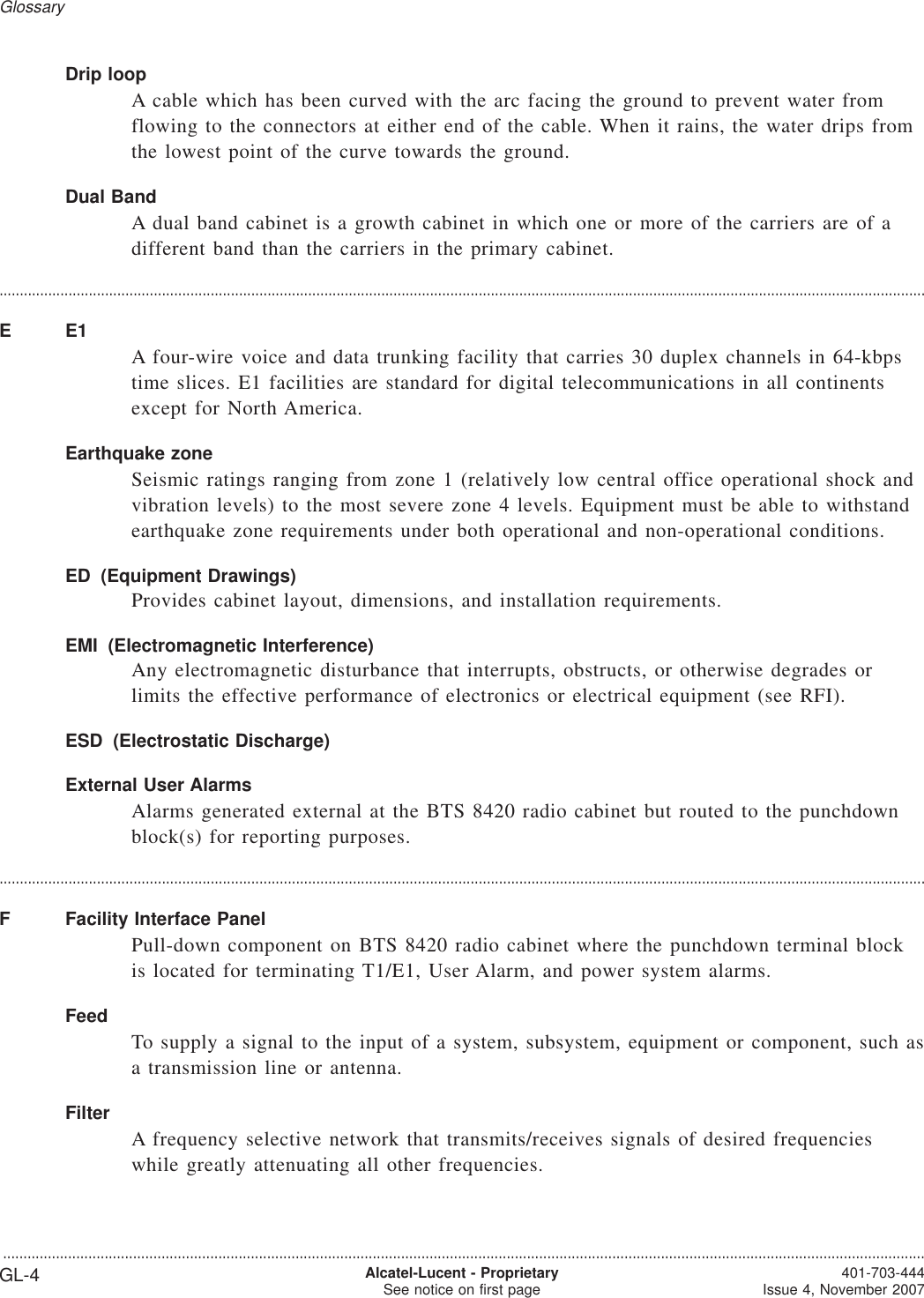 Drip loopA cable which has been curved with the arc facing the ground to prevent water fromflowing to the connectors at either end of the cable. When it rains, the water drips fromthe lowest point of the curve towards the ground.Dual BandA dual band cabinet is a growth cabinet in which one or more of the carriers are of adifferent band than the carriers in the primary cabinet.....................................................................................................................................................................................................................................EE1A four-wire voice and data trunking facility that carries 30 duplex channels in 64-kbpstime slices. E1 facilities are standard for digital telecommunications in all continentsexcept for North America.Earthquake zoneSeismic ratings ranging from zone 1 (relatively low central office operational shock andvibration levels) to the most severe zone 4 levels. Equipment must be able to withstandearthquake zone requirements under both operational and non-operational conditions.ED (Equipment Drawings)Provides cabinet layout, dimensions, and installation requirements.EMI (Electromagnetic Interference)Any electromagnetic disturbance that interrupts, obstructs, or otherwise degrades orlimits the effective performance of electronics or electrical equipment (see RFI).ESD (Electrostatic Discharge)External User AlarmsAlarms generated external at the BTS 8420 radio cabinet but routed to the punchdownblock(s) for reporting purposes.....................................................................................................................................................................................................................................F Facility Interface PanelPull-down component on BTS 8420 radio cabinet where the punchdown terminal blockis located for terminating T1/E1, User Alarm, and power system alarms.FeedTo supply a signal to the input of a system, subsystem, equipment or component, such asa transmission line or antenna.FilterA frequency selective network that transmits/receives signals of desired frequencieswhile greatly attenuating all other frequencies.Glossary...................................................................................................................................................................................................................................GL-4 Alcatel-Lucent - ProprietarySee notice on first page 401-703-444Issue 4, November 2007