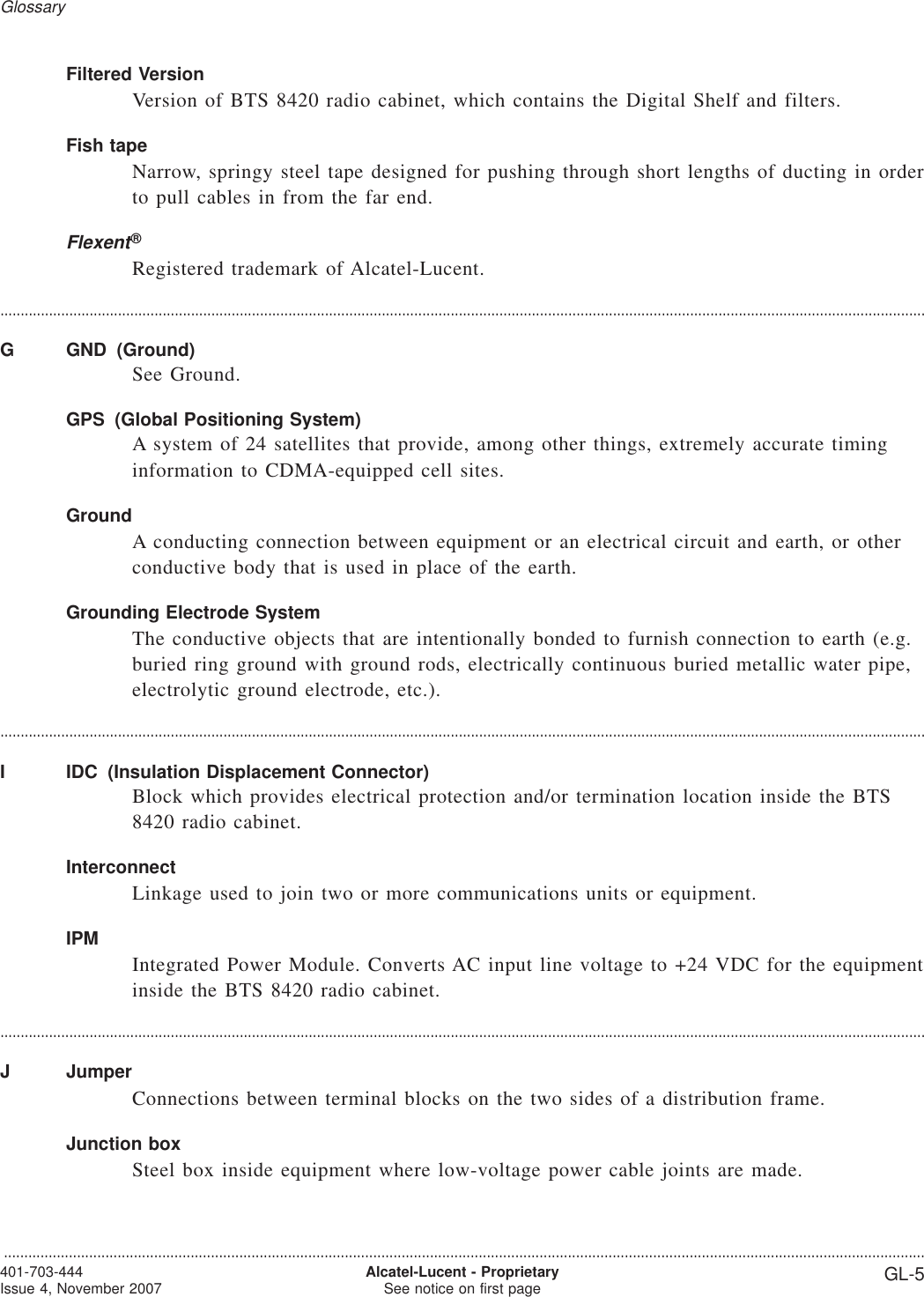 Filtered VersionVersion of BTS 8420 radio cabinet, which contains the Digital Shelf and filters.Fish tapeNarrow, springy steel tape designed for pushing through short lengths of ducting in orderto pull cables in from the far end.Flexent®Registered trademark of Alcatel-Lucent.....................................................................................................................................................................................................................................G GND (Ground)See Ground.GPS (Global Positioning System)A system of 24 satellites that provide, among other things, extremely accurate timinginformation to CDMA-equipped cell sites.GroundA conducting connection between equipment or an electrical circuit and earth, or otherconductive body that is used in place of the earth.Grounding Electrode SystemThe conductive objects that are intentionally bonded to furnish connection to earth (e.g.buried ring ground with ground rods, electrically continuous buried metallic water pipe,electrolytic ground electrode, etc.).....................................................................................................................................................................................................................................I IDC (Insulation Displacement Connector)Block which provides electrical protection and/or termination location inside the BTS8420 radio cabinet.InterconnectLinkage used to join two or more communications units or equipment.IPMIntegrated Power Module. Converts AC input line voltage to +24 VDC for the equipmentinside the BTS 8420 radio cabinet.....................................................................................................................................................................................................................................J JumperConnections between terminal blocks on the two sides of a distribution frame.Junction boxSteel box inside equipment where low-voltage power cable joints are made.Glossary...................................................................................................................................................................................................................................401-703-444Issue 4, November 2007 Alcatel-Lucent - ProprietarySee notice on first page GL-5