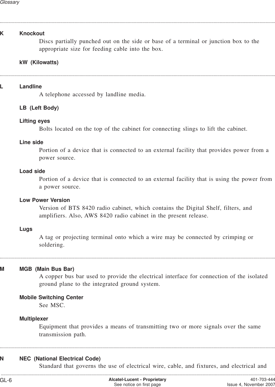 ....................................................................................................................................................................................................................................K KnockoutDiscs partially punched out on the side or base of a terminal or junction box to theappropriate size for feeding cable into the box.kW (Kilowatts)....................................................................................................................................................................................................................................L LandlineA telephone accessed by landline media.LB (Left Body)Lifting eyesBolts located on the top of the cabinet for connecting slings to lift the cabinet.Line sidePortion of a device that is connected to an external facility that provides power from apower source.Load sidePortion of a device that is connected to an external facility that is using the power froma power source.Low Power VersionVersion of BTS 8420 radio cabinet, which contains the Digital Shelf, filters, andamplifiers. Also, AWS 8420 radio cabinet in the present release.LugsA tag or projecting terminal onto which a wire may be connected by crimping orsoldering.....................................................................................................................................................................................................................................M MGB (Main Bus Bar)A copper bus bar used to provide the electrical interface for connection of the isolatedground plane to the integrated ground system.Mobile Switching CenterSee MSC.MultiplexerEquipment that provides a means of transmitting two or more signals over the sametransmission path.....................................................................................................................................................................................................................................N NEC (National Electrical Code)Standard that governs the use of electrical wire, cable, and fixtures, and electrical andGlossary...................................................................................................................................................................................................................................GL-6 Alcatel-Lucent - ProprietarySee notice on first page 401-703-444Issue 4, November 2007