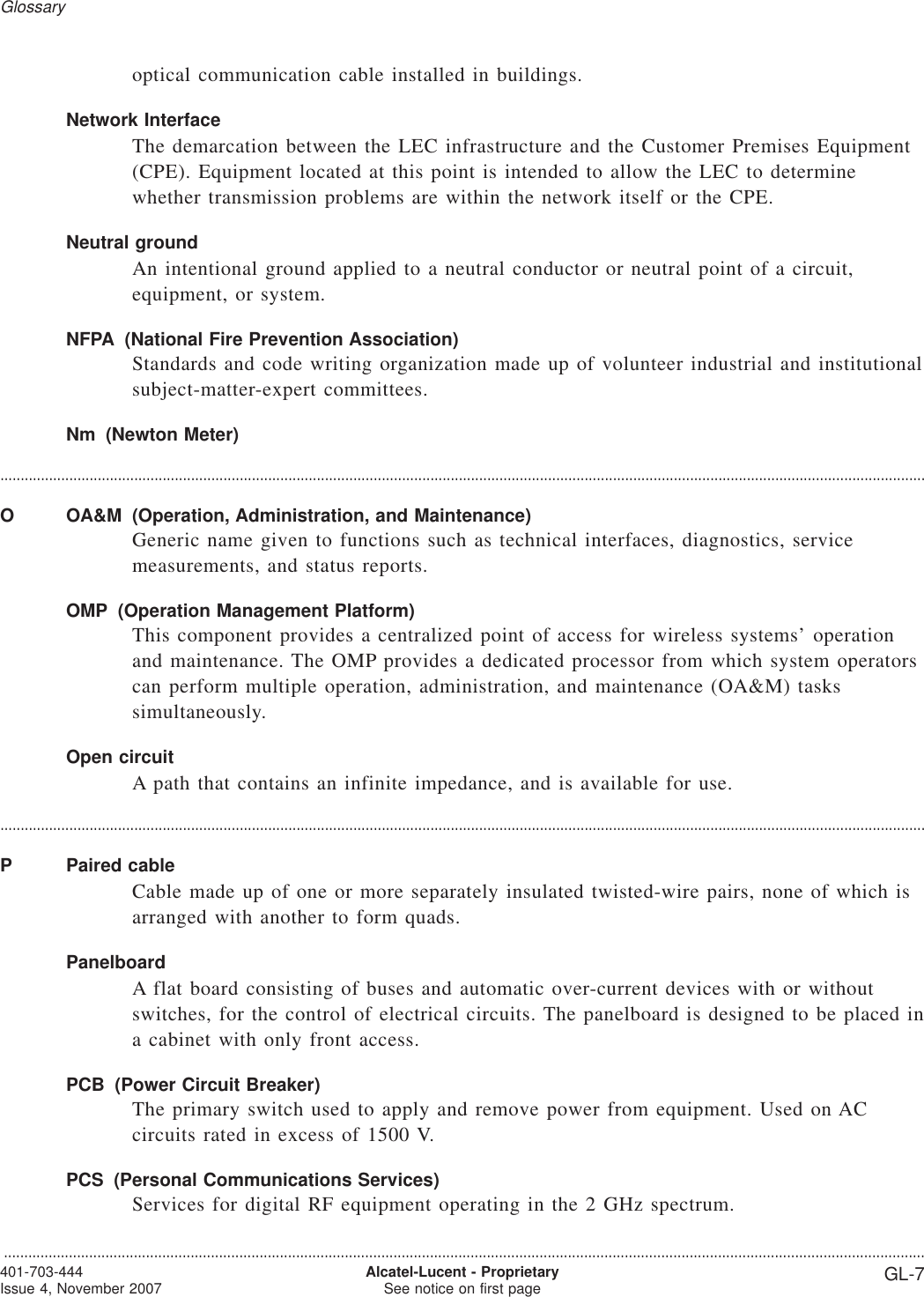 optical communication cable installed in buildings.Network InterfaceThe demarcation between the LEC infrastructure and the Customer Premises Equipment(CPE). Equipment located at this point is intended to allow the LEC to determinewhether transmission problems are within the network itself or the CPE.Neutral groundAn intentional ground applied to a neutral conductor or neutral point of a circuit,equipment, or system.NFPA (National Fire Prevention Association)Standards and code writing organization made up of volunteer industrial and institutionalsubject-matter-expert committees.Nm (Newton Meter)....................................................................................................................................................................................................................................O OA&amp;M (Operation, Administration, and Maintenance)Generic name given to functions such as technical interfaces, diagnostics, servicemeasurements, and status reports.OMP (Operation Management Platform)This component provides a centralized point of access for wireless systems’ operationand maintenance. The OMP provides a dedicated processor from which system operatorscan perform multiple operation, administration, and maintenance (OA&amp;M) taskssimultaneously.Open circuitA path that contains an infinite impedance, and is available for use.....................................................................................................................................................................................................................................P Paired cableCable made up of one or more separately insulated twisted-wire pairs, none of which isarranged with another to form quads.PanelboardA flat board consisting of buses and automatic over-current devices with or withoutswitches, for the control of electrical circuits. The panelboard is designed to be placed ina cabinet with only front access.PCB (Power Circuit Breaker)The primary switch used to apply and remove power from equipment. Used on ACcircuits rated in excess of 1500 V.PCS (Personal Communications Services)Services for digital RF equipment operating in the 2 GHz spectrum.Glossary...................................................................................................................................................................................................................................401-703-444Issue 4, November 2007 Alcatel-Lucent - ProprietarySee notice on first page GL-7