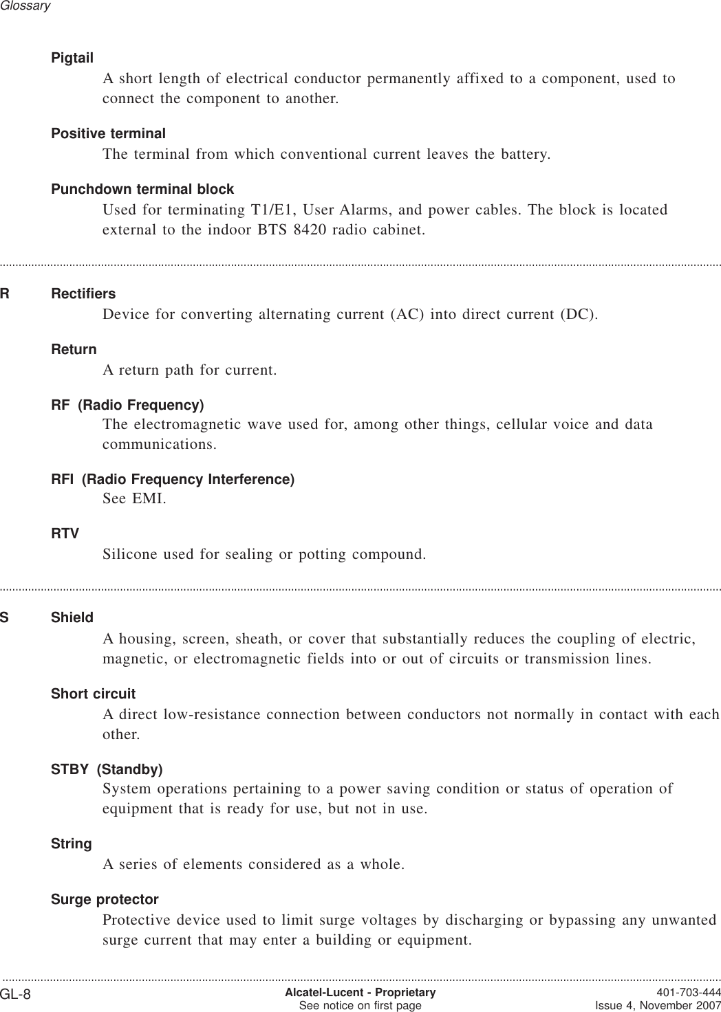 PigtailA short length of electrical conductor permanently affixed to a component, used toconnect the component to another.Positive terminalThe terminal from which conventional current leaves the battery.Punchdown terminal blockUsed for terminating T1/E1, User Alarms, and power cables. The block is locatedexternal to the indoor BTS 8420 radio cabinet.....................................................................................................................................................................................................................................R RectifiersDevice for converting alternating current (AC) into direct current (DC).ReturnA return path for current.RF (Radio Frequency)The electromagnetic wave used for, among other things, cellular voice and datacommunications.RFI (Radio Frequency Interference)See EMI.RTVSilicone used for sealing or potting compound.....................................................................................................................................................................................................................................S ShieldA housing, screen, sheath, or cover that substantially reduces the coupling of electric,magnetic, or electromagnetic fields into or out of circuits or transmission lines.Short circuitA direct low-resistance connection between conductors not normally in contact with eachother.STBY (Standby)System operations pertaining to a power saving condition or status of operation ofequipment that is ready for use, but not in use.StringA series of elements considered as a whole.Surge protectorProtective device used to limit surge voltages by discharging or bypassing any unwantedsurge current that may enter a building or equipment.Glossary...................................................................................................................................................................................................................................GL-8 Alcatel-Lucent - ProprietarySee notice on first page 401-703-444Issue 4, November 2007