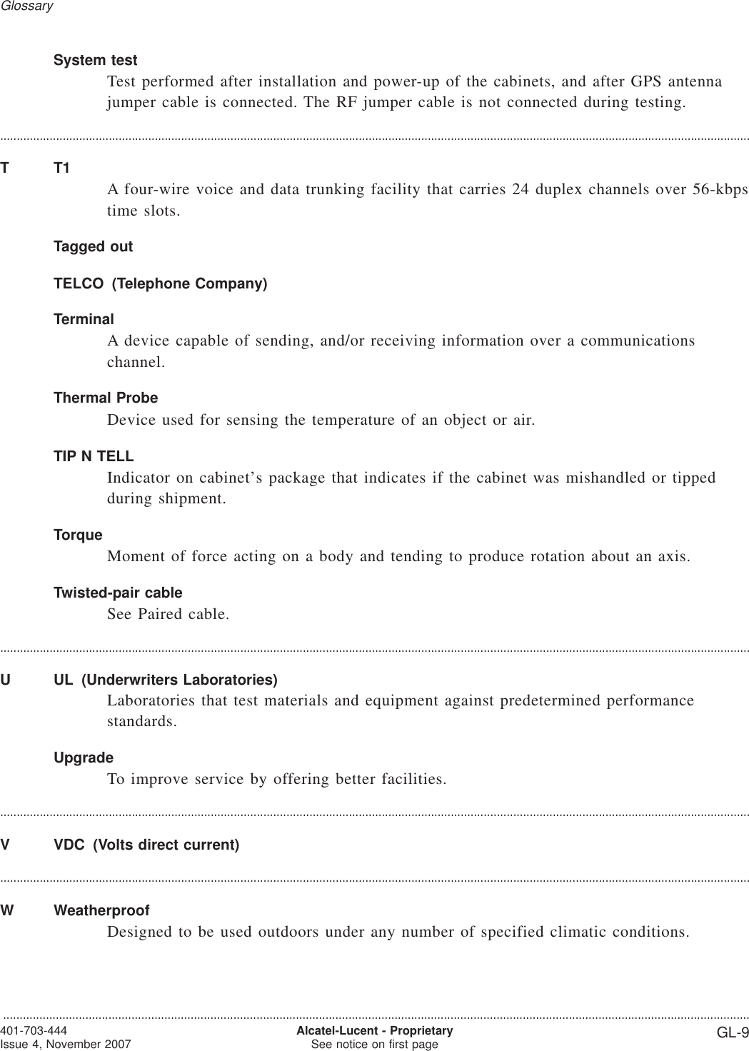 System testTest performed after installation and power-up of the cabinets, and after GPS antennajumper cable is connected. The RF jumper cable is not connected during testing.....................................................................................................................................................................................................................................TT1A four-wire voice and data trunking facility that carries 24 duplex channels over 56-kbpstime slots.Tagged outTELCO (Telephone Company)TerminalA device capable of sending, and/or receiving information over a communicationschannel.Thermal ProbeDevice used for sensing the temperature of an object or air.TIP N TELLIndicator on cabinet’s package that indicates if the cabinet was mishandled or tippedduring shipment.TorqueMoment of force acting on a body and tending to produce rotation about an axis.Twisted-pair cableSee Paired cable.....................................................................................................................................................................................................................................U UL (Underwriters Laboratories)Laboratories that test materials and equipment against predetermined performancestandards.UpgradeTo improve service by offering better facilities.....................................................................................................................................................................................................................................V VDC (Volts direct current)....................................................................................................................................................................................................................................W WeatherproofDesigned to be used outdoors under any number of specified climatic conditions.Glossary...................................................................................................................................................................................................................................401-703-444Issue 4, November 2007 Alcatel-Lucent - ProprietarySee notice on first page GL-9