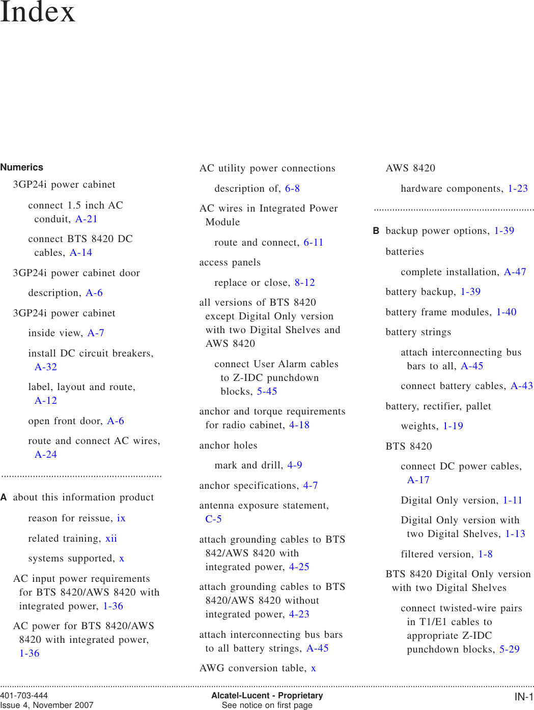 IndexNumerics3GP24i power cabinetconnect 1.5 inch ACconduit, A-21connect BTS 8420 DCcables, A-143GP24i power cabinet doordescription, A-63GP24i power cabinetinside view, A-7install DC circuit breakers,A-32label, layout and route,A-12open front door, A-6route and connect AC wires,A-24.............................................................Aabout this information productreason for reissue, ixrelated training, xiisystems supported, xAC input power requirementsfor BTS 8420/AWS 8420 withintegrated power, 1-36AC power for BTS 8420/AWS8420 with integrated power,1-36AC utility power connectionsdescription of, 6-8AC wires in Integrated PowerModuleroute and connect, 6-11access panelsreplace or close, 8-12all versions of BTS 8420except Digital Only versionwith two Digital Shelves andAWS 8420connect User Alarm cablesto Z-IDC punchdownblocks, 5-45anchor and torque requirementsfor radio cabinet, 4-18anchor holesmark and drill, 4-9anchor specifications, 4-7antenna exposure statement,C-5attach grounding cables to BTS842/AWS 8420 withintegrated power, 4-25attach grounding cables to BTS8420/AWS 8420 withoutintegrated power, 4-23attach interconnecting bus barsto all battery strings, A-45AWG conversion table, xAWS 8420hardware components, 1-23.............................................................Bbackup power options, 1-39batteriescomplete installation, A-47battery backup, 1-39battery frame modules, 1-40battery stringsattach interconnecting busbars to all, A-45connect battery cables, A-43battery, rectifier, palletweights, 1-19BTS 8420connect DC power cables,A-17Digital Only version, 1-11Digital Only version withtwo Digital Shelves, 1-13filtered version, 1-8BTS 8420 Digital Only versionwith two Digital Shelvesconnect twisted-wire pairsin T1/E1 cables toappropriate Z-IDCpunchdown blocks, 5-29....................................................................................................................................................................................................................................401-703-444Issue 4, November 2007 Alcatel-Lucent - ProprietarySee notice on first page IN-1