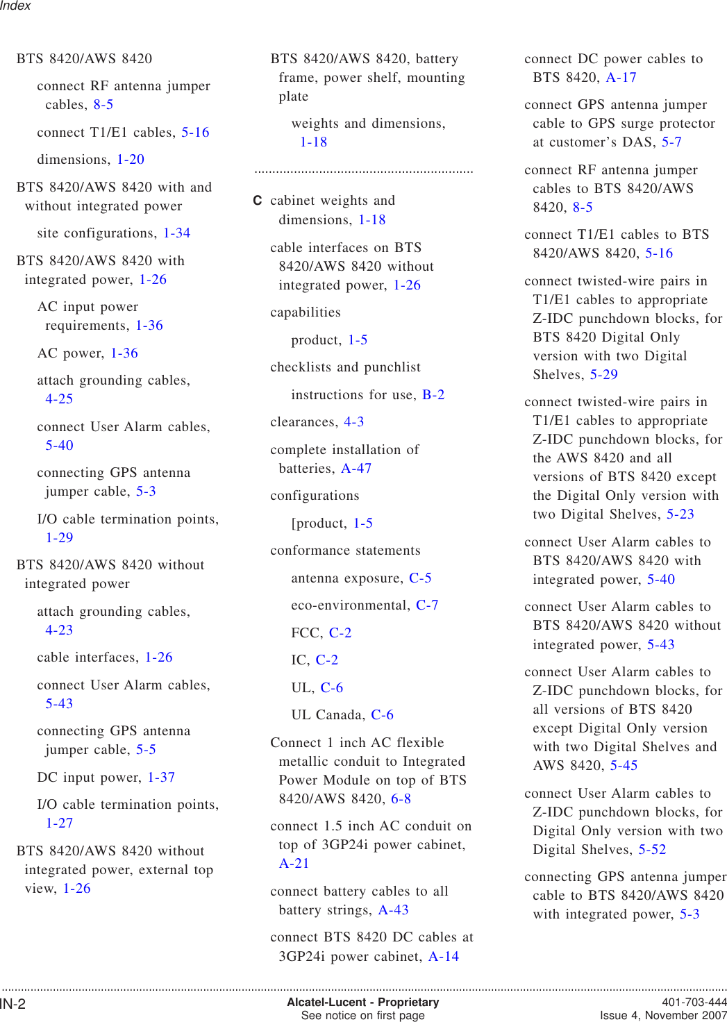 BTS 8420/AWS 8420connect RF antenna jumpercables, 8-5connect T1/E1 cables, 5-16dimensions, 1-20BTS 8420/AWS 8420 with andwithout integrated powersite configurations, 1-34BTS 8420/AWS 8420 withintegrated power, 1-26AC input powerrequirements, 1-36AC power, 1-36attach grounding cables,4-25connect User Alarm cables,5-40connecting GPS antennajumper cable, 5-3I/O cable termination points,1-29BTS 8420/AWS 8420 withoutintegrated powerattach grounding cables,4-23cable interfaces, 1-26connect User Alarm cables,5-43connecting GPS antennajumper cable, 5-5DC input power, 1-37I/O cable termination points,1-27BTS 8420/AWS 8420 withoutintegrated power, external topview, 1-26BTS 8420/AWS 8420, batteryframe, power shelf, mountingplateweights and dimensions,1-18.............................................................Ccabinet weights anddimensions, 1-18cable interfaces on BTS8420/AWS 8420 withoutintegrated power, 1-26capabilitiesproduct, 1-5checklists and punchlistinstructions for use, B-2clearances, 4-3complete installation ofbatteries, A-47configurations[product, 1-5conformance statementsantenna exposure, C-5eco-environmental, C-7FCC, C-2IC, C-2UL, C-6UL Canada, C-6Connect 1 inch AC flexiblemetallic conduit to IntegratedPower Module on top of BTS8420/AWS 8420, 6-8connect 1.5 inch AC conduit ontop of 3GP24i power cabinet,A-21connect battery cables to allbattery strings, A-43connect BTS 8420 DC cables at3GP24i power cabinet, A-14connect DC power cables toBTS 8420, A-17connect GPS antenna jumpercable to GPS surge protectorat customer’s DAS, 5-7connect RF antenna jumpercables to BTS 8420/AWS8420, 8-5connect T1/E1 cables to BTS8420/AWS 8420, 5-16connect twisted-wire pairs inT1/E1 cables to appropriateZ-IDC punchdown blocks, forBTS 8420 Digital Onlyversion with two DigitalShelves, 5-29connect twisted-wire pairs inT1/E1 cables to appropriateZ-IDC punchdown blocks, forthe AWS 8420 and allversions of BTS 8420 exceptthe Digital Only version withtwo Digital Shelves, 5-23connect User Alarm cables toBTS 8420/AWS 8420 withintegrated power, 5-40connect User Alarm cables toBTS 8420/AWS 8420 withoutintegrated power, 5-43connect User Alarm cables toZ-IDC punchdown blocks, forall versions of BTS 8420except Digital Only versionwith two Digital Shelves andAWS 8420, 5-45connect User Alarm cables toZ-IDC punchdown blocks, forDigital Only version with twoDigital Shelves, 5-52connecting GPS antenna jumpercable to BTS 8420/AWS 8420with integrated power, 5-3Index...................................................................................................................................................................................................................................IN-2 Alcatel-Lucent - ProprietarySee notice on first page 401-703-444Issue 4, November 2007