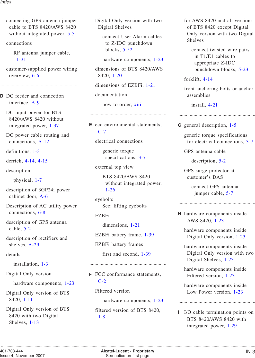 connecting GPS antenna jumpercable to BTS 8420/AWS 8420without integrated power, 5-5connectionsRF antenna jumper cable,1-31customer-supplied power wiringoverview, 6-6.............................................................DDC feeder and connectioninterface, A-9DC input power for BTS8420/AWS 8420 withoutintegrated power, 1-37DC power cable routing andconnections, A-12definitions, 1-3derrick, 4-14,4-15descriptionphysical, 1-7description of 3GP24i powercabinet door, A-6Description of AC utility powerconnections, 6-8description of GPS antennacable, 5-2description of rectifiers andshelves, A-29detailsinstallation, 1-3Digital Only versionhardware components, 1-23Digital Only version of BTS8420, 1-11Digital Only version of BTS8420 with two DigitalShelves, 1-13Digital Only version with twoDigital Shelvesconnect User Alarm cablesto Z-IDC punchdownblocks, 5-52hardware components, 1-23dimensions of BTS 8420/AWS8420, 1-20dimensions of EZBFi, 1-21documentationhow to order, xiii.............................................................Eeco-environmental statements,C-7electrical connectionsgeneric torquespecifications, 3-7external top viewBTS 8420/AWS 8420without integrated power,1-26eyeboltsSee: lifting eyeboltsEZBFidimensions, 1-21EZBFi battery frame, 1-39EZBFi battery framesfirst and second, 1-39.............................................................FFCC conformance statements,C-2Filtered versionhardware components, 1-23filtered version of BTS 8420,1-8for AWS 8420 and all versionsof BTS 8420 except DigitalOnly version with two DigitalShelvesconnect twisted-wire pairsin T1/E1 cables toappropriate Z-IDCpunchdown blocks, 5-23forklift, 4-14front anchoring bolts or anchorassembliesinstall, 4-21.............................................................Ggeneral description, 1-5generic torque specificationsfor electrical connections, 3-7GPS antenna cabledescription, 5-2GPS surge protector atcustomer’s DASconnect GPS antennajumper cable, 5-7.............................................................Hhardware components insideAWS 8420, 1-23hardware components insideDigital Only version, 1-23hardware components insideDigital Only version with twoDigital Shelves, 1-23hardware components insideFiltered version, 1-23hardware components insideLow Power version, 1-23.............................................................II/O cable termination points onBTS 8420/AWS 8420 withintegrated power, 1-29Index...................................................................................................................................................................................................................................401-703-444Issue 4, November 2007 Alcatel-Lucent - ProprietarySee notice on first page IN-3