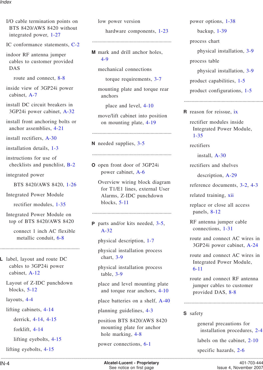 I/O cable termination points onBTS 8420/AWS 8420 withoutintegrated power, 1-27IC conformance statements, C-2indoor RF antenna jumpercables to customer providedDASroute and connect, 8-8inside view of 3GP24i powercabinet, A-7install DC circuit breakers in3GP24i power cabinet, A-32install front anchoring bolts oranchor assemblies, 4-21install rectifiers, A-30installation details, 1-3instructions for use ofchecklists and punchlist, B-2integrated powerBTS 8420/AWS 8420, 1-26Integrated Power Modulerectifier modules, 1-35Integrated Power Module ontop of BTS 8420/AWS 8420connect 1 inch AC flexiblemetallic conduit, 6-8.............................................................Llabel, layout and route DCcables to 3GP24i powercabinet, A-12Layout of Z-IDC punchdownblocks, 5-12layouts, 4-4lifting cabinets, 4-14derrick, 4-14,4-15forklift, 4-14lifting eyebolts, 4-15lifting eyebolts, 4-15low power versionhardware components, 1-23.............................................................Mmark and drill anchor holes,4-9mechanical connectionstorque requirements, 3-7mounting plate and torque rearanchorsplace and level, 4-10move/lift cabinet into positionon mounting plate, 4-19.............................................................Nneeded supplies, 3-5.............................................................Oopen front door of 3GP24ipower cabinet, A-6Overview wiring block diagramfor T1/E1 lines, external UserAlarms, Z-IDC punchdownblocks, 5-11.............................................................Pparts and/or kits needed, 3-5,A-32physical description, 1-7physical installation processchart, 3-9physical installation processtable, 3-9place and level mounting plateand torque rear anchors, 4-10place batteries on a shelf, A-40planning guidelines, 4-3position BTS 8420/AWS 8420mounting plate for anchorhole marking, 4-8power connections, 6-1power options, 1-38backup, 1-39process chartphysical installation, 3-9process tablephysical installation, 3-9product capabilities, 1-5product configurations, 1-5.............................................................Rreason for reissue, ixrectifier modules insideIntegrated Power Module,1-35rectifiersinstall, A-30rectifiers and shelvesdescription, A-29reference documents, 3-2,4-3related training, xiireplace or close all accesspanels, 8-12RF antenna jumper cableconnections, 1-31route and connect AC wires in3GP24i power cabinet, A-24route and connect AC wires inIntegrated Power Module,6-11route and connect RF antennajumper cables to customerprovided DAS, 8-8.............................................................Ssafetygeneral precautions forinstallation procedures, 2-4labels on the cabinet, 2-10specific hazards, 2-6Index...................................................................................................................................................................................................................................IN-4 Alcatel-Lucent - ProprietarySee notice on first page 401-703-444Issue 4, November 2007